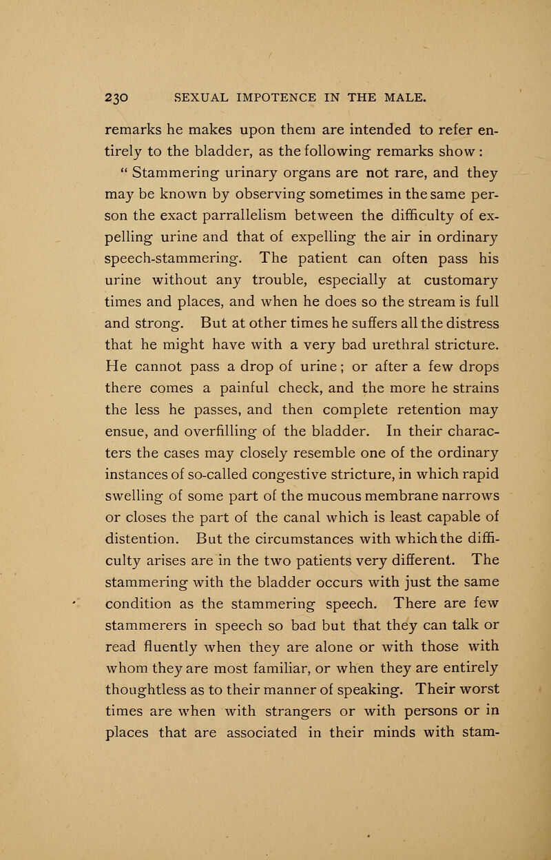 remarks he makes upon them are intended to refer en- tirely to the bladder, as the following remarks show:  Stammering urinary organs are not rare, and they may be known by observing sometimes in the same per- son the exact parrallelism between the difficulty of ex- pelling urine and that of expelling the air in ordinary speech-stammering. The patient can often pass his urine without any trouble, especially at customary times and places, and when he does so the stream is full and strong. But at other times he suffers all the distress that he might have with a very bad urethral stricture. He cannot pass a drop of urine; or after a few drops there comes a painful check, and the more he strains the less he passes, and then complete retention may ensue, and overfilling of the bladder. In their charac- ters the cases may closely resemble one of the ordinary instances of so-called congestive stricture, in which rapid swelling of some part of the mucous membrane narrows or closes the part of the canal which is least capable of distention. But the circumstances with which the diffi- culty arises are in the two patients very different. The stammering with the bladder occurs with just the same condition as the stammering speech. There are few stammerers in speech so bad but that they can talk or read fluently when they are alone or with those with whom they are most familiar, or when they are entirely thoughtless as to their manner of speaking. Their worst times are when with strangers or with persons or in places that are associated in their minds with stam-