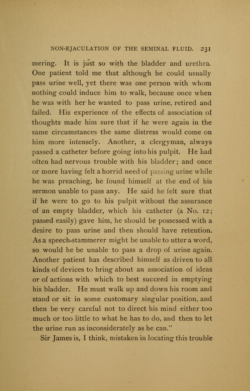 mering. It is just so with the bladder and urethra. One patient told me that although he could usually pass urine well, yet there was one person with whom nothing could induce him to walk, because once when he was with her he wanted to pass urine, retired and failed. His experience of the effects of association of thoughts made him sure that if he were again in the same circumstances the same distress would come on him more intensely. Another, a clergyman, always passed a catheter before going into his pulpit. He had often had nervous trouble with his bladder; and once or more having felt a horrid need of passing urine while he was preaching, he found himself at the end of his sermon unable to pass any. He said he felt sure that if he were to go to his pulpit without the assurance of an empty bladder, which his catheter (a No. 12; passed easily) gave him, he should be possessed with a desire to pass urine and then should have retention. Asa speech-stammerer might be unable to utter a word, so would he be unable to pass a drop of urine again. Another patient has described himself as driven to all kinds of devices to bring about an association of ideas or of actions with which to best succeed in emptying his bladder. He must walk up and down his room and stand or sit in some customary singular position, and then be very careful not to direct his mind either too much or too little to what he has to do, and then to let the urine run as inconsiderately as he can. Sir James is, I think, mistaken in locating this trouble
