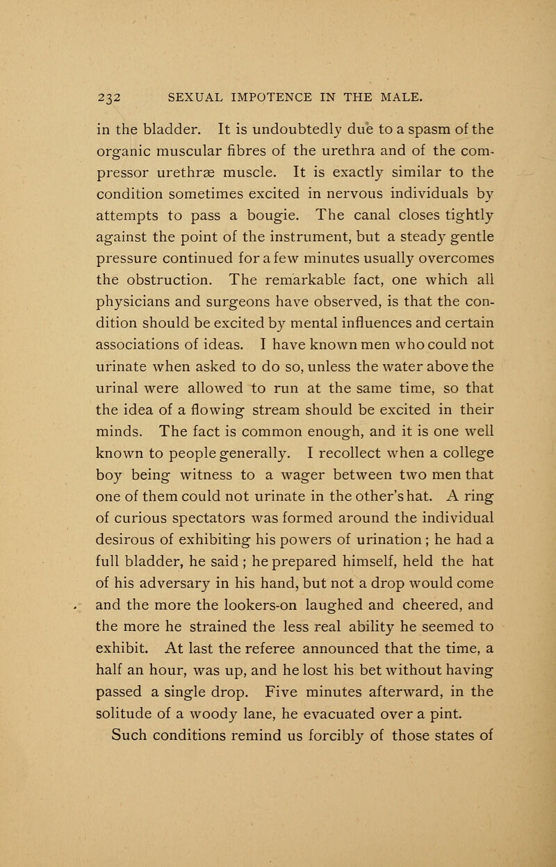 in the bladder. It is undoubtedly due to a spasm of the organic muscular fibres of the urethra and of the com- pressor urethras muscle. It is exactly similar to the condition sometimes excited in nervous individuals by attempts to pass a bougie. The canal closes tightly against the point of the instrument, but a steady gentle pressure continued for a few minutes usually overcomes the obstruction. The remarkable fact, one which all physicians and surgeons have observed, is that the con- dition should be excited by mental influences and certain associations of ideas. I have known men who could not urinate when asked to do so, unless the water above the urinal were allowed to run at the same time, so that the idea of a flowing stream should be excited in their minds. The fact is common enough, and it is one well known to people generally. I recollect when a college boy being witness to a wager between two men that one of them could not urinate in the other's hat. A ring of curious spectators was formed around the individual desirous of exhibiting his powers of urination; he had a full bladder, he said ; he prepared himself, held the hat of his adversary in his hand, but not a drop would come and the more the lookers-on laughed and cheered, and the more he strained the less real ability he seemed to exhibit. At last the referee announced that the time, a half an hour, was up, and he lost his bet without having passed a single drop. Five minutes afterward, in the solitude of a woody lane, he evacuated over a pint. Such conditions remind us forcibly of those states of