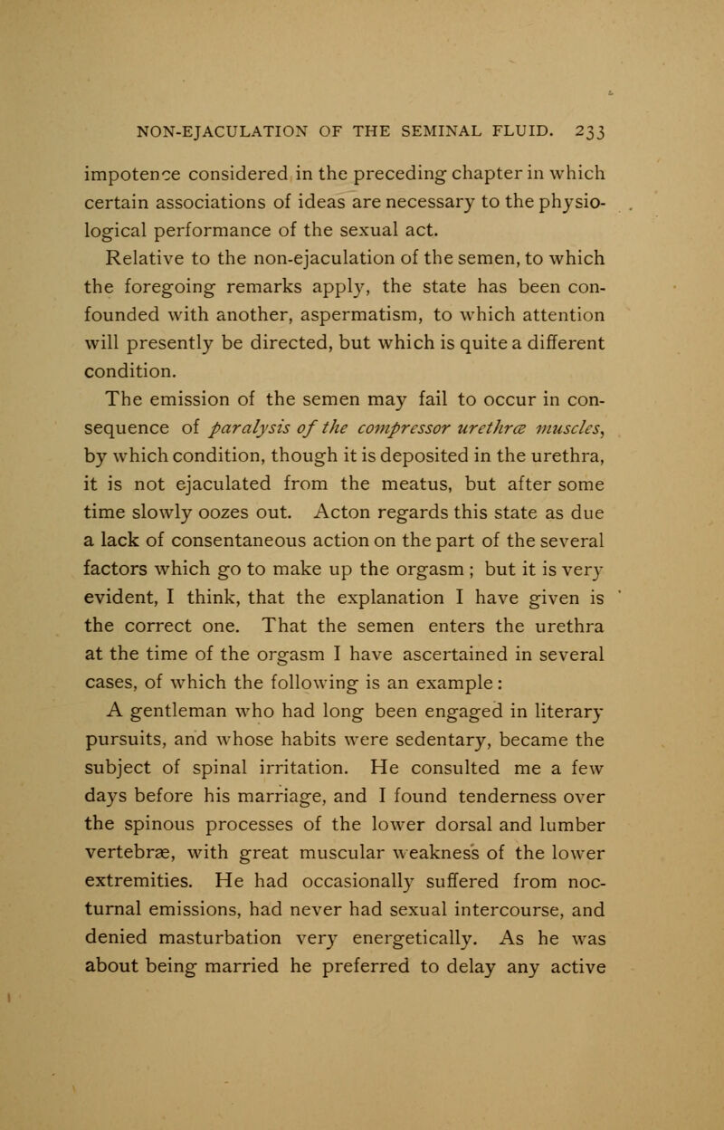 impotence considered in the preceding chapter in which certain associations of ideas are necessary to the physio- logical performance of the sexual act. Relative to the non-ejaculation of the semen, to which the foregoing remarks apply, the state has been con- founded with another, aspermatism, to which attention will presently be directed, but which is quite a different condition. The emission of the semen may fail to occur in con- sequence of paralysis of the compressor urethrce muscles, by which condition, though it is deposited in the urethra, it is not ejaculated from the meatus, but after some time slowly oozes out. Acton regards this state as due a lack of consentaneous action on the part of the several factors which go to make up the orgasm ; but it is very evident, I think, that the explanation I have given is the correct one. That the semen enters the urethra at the time of the orgasm I have ascertained in several cases, of which the following is an example: A gentleman who had long been engaged in literary pursuits, and whose habits were sedentary, became the subject of spinal irritation. He consulted me a few days before his marriage, and I found tenderness over the spinous processes of the lower dorsal and lumber vertebrae, with great muscular weakness of the lower extremities. He had occasionally suffered from noc- turnal emissions, had never had sexual intercourse, and denied masturbation very energetically. As he was about being married he preferred to delay any active