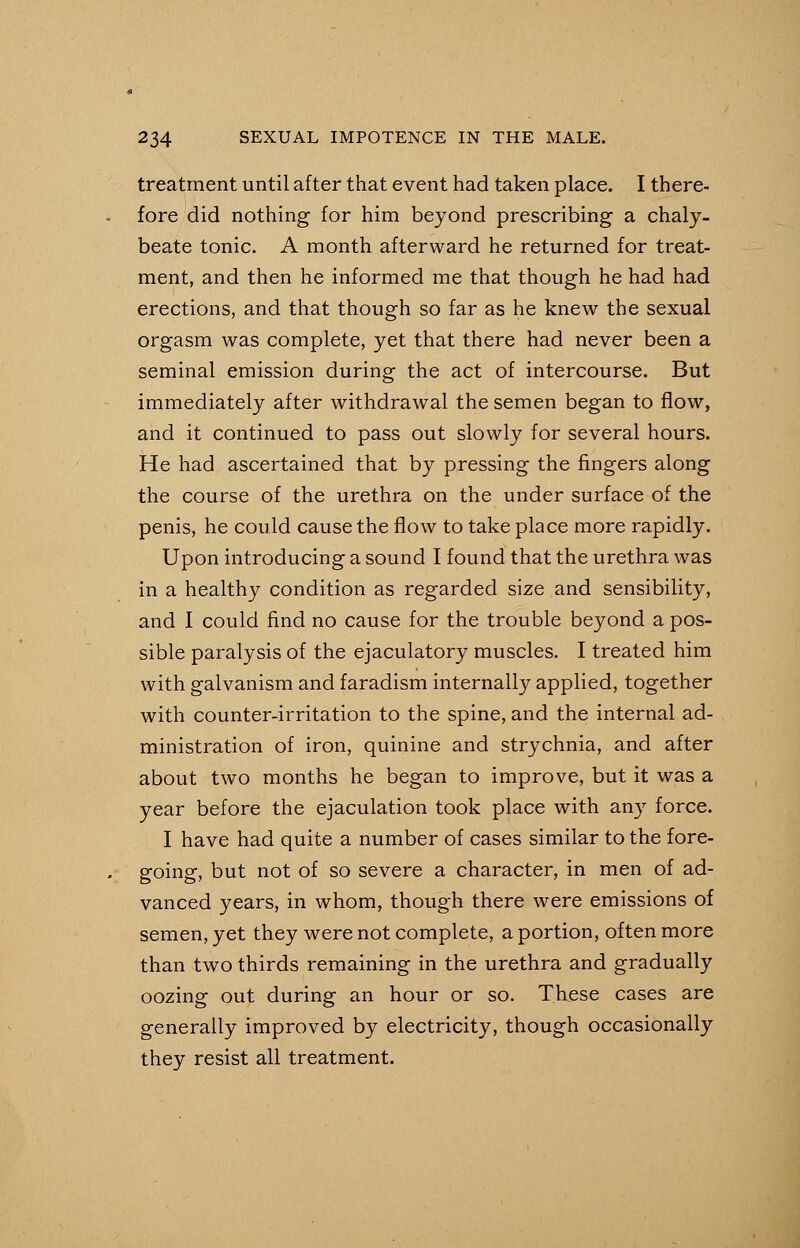 treatment until after that event had taken place. I there- fore did nothing for him beyond prescribing a chaly- beate tonic. A month afterward he returned for treat- ment, and then he informed me that though he had had erections, and that though so far as he knew the sexual orgasm was complete, yet that there had never been a seminal emission during the act of intercourse. But immediately after withdrawal the semen began to flow, and it continued to pass out slowly for several hours. He had ascertained that by pressing the fingers along the course of the urethra on the under surface of the penis, he could cause the flow to take place more rapidly. Upon introducing a sound I found that the urethra was in a healthy condition as regarded size and sensibility, and I could find no cause for the trouble beyond a pos- sible paralysis of the ejaculatory muscles. I treated him with galvanism and faradism internally applied, together with counter-irritation to the spine, and the internal ad- ministration of iron, quinine and strychnia, and after about two months he began to improve, but it was a year before the ejaculation took place with any force. I have had quite a number of cases similar to the fore- going, but not of so severe a character, in men of ad- vanced years, in whom, though there were emissions of semen, yet they were not complete, a portion, often more than two thirds remaining in the urethra and gradually oozing out during an hour or so. These cases are generally improved by electricity, though occasionally they resist all treatment.