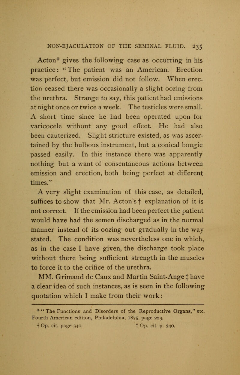 Acton* gives the following case as occurring in his practice: The patient was an American. Erection was perfect, but emission did not follow. When erec- tion ceased there was occasionally a slight oozing from the urethra. Strange to say, this patient had emissions at night once or twice a week. The testicles were small. A short time since he had been operated upon for varicocele without any good effect. He had also been cauterized. Slight stricture existed, as was ascer- tained by the bulbous instrument, but a conical bougie passed easily. In this instance there was apparently nothing but a want of consentaneous actions between emission and erection, both being perfect at different times. A very slight examination of this case, as detailed, suffices to show that Mr. Acton's f explanation of it is not correct. If the emission had been perfect the patient would have had the semen discharged as in the normal manner instead of its oozing out gradually in the way stated. The condition was nevertheless one in which, as in the case I have given, the discharge took place without there being sufficient strength in the muscles to force it to the orifice of the urethra. MM. Grimaud de Caux and Martin Saint-Ange % have a clear idea of such instances, as is seen in the following quotation which I make from their work: * The Functions and Disorders of the Reproductive Organs, etc. Fourth American edition, Philadelphia. 1875, page 223. f Op. cit. page 34c. t Op. cit. p. 340.