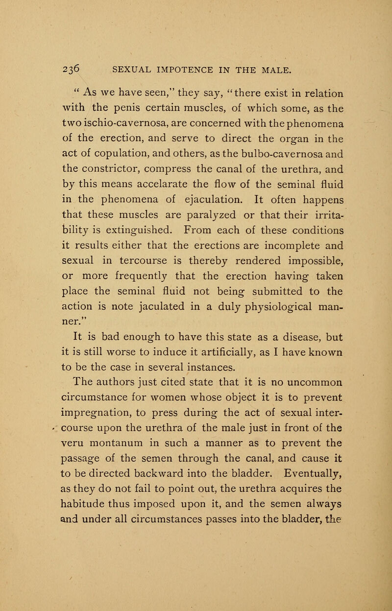 As we have seen, they say, there exist in relation with the penis certain muscles, of which some, as the two ischio-cavernosa, are concerned with the phenomena of the erection, and serve to direct the organ in the act of copulation, and others, as the bulbo-cavernosa and the constrictor, compress the canal of the urethra, and by this means accelarate the flow of the seminal fluid in the phenomena of ejaculation. It often happens that these muscles are paralyzed or that their irrita- bility is extinguished. From each of these conditions it results either that the erections are incomplete and sexual in tercourse is thereby rendered impossible, or more frequently that the erection having taken place the seminal fluid not being submitted to the action is note jaculated in a duly physiological man- ner. It is bad enough to have this state as a disease, but it is still worse to induce it artificially, as I have known to be the case in several instances. The authors just cited state that it is no uncommon circumstance for women whose object it is to prevent impregnation, to press during the act of sexual inter- course upon the urethra of the male just in front of the veru montanum in such a manner as to prevent the passage of the semen through the canal, and cause it to be directed backward into the bladder. Eventually, as they do not fail to point out, the urethra acquires the habitude thus imposed upon it, and the semen always and under all circumstances passes into the bladder, the