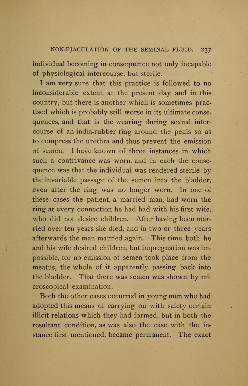 individual becoming in consequence not only incapable of physiological intercourse, but sterile. I am very sure that this practice is followed to no inconsiderable extent at the present day and in this country, but there is another which is sometimes prac- tised which is probably still worse in its ultimate conse- quences, and that is the wearing during sexual inter- course of an india-rubber ring around the penis so as to compress the urethra and thus prevent the emission of semen. I have known of three instances in which such a contrivance was worn, and in each the conse- quence was that the individual was rendered sterile by the invariable passage of the semen into the bladder, even after the ring was no longer worn. In one of these cases the patient, a married man, had worn the ring at every connection he had had with his first wife, who did not desire children. After having been mar- ried over ten years she died, and in two or three years afterwards the man married again. This time both he and his wife desired children, but impregnation was im- possible, for no emission of semen took place from the meatus, the whole of it apparently passing back into the bladder. That there was semen was shown by mi- croscopical examination. Both the other cases occurred in young men who had adopted this means of carrying on with safety certain illicit relations which they had formed, but in both the resultant condition, as was also the case with the in- stance first mentioned, became permanent. The exact