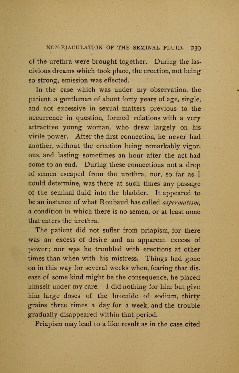 of the urethra were brought together. During the las- civious dreams which took place, the erection, not being so strong, emission was effected. In the case which was under my observation, the patient, a gentleman of about forty years of age, single, and not excessive in sexual matters previous to the occurrence in question, formed relations with a very attractive young woman, who drew largely on his virile power. After the first connection, he never had another, without the erection being remarkably vigor- ous, and lasting sometimes an hour after the act had come to an end. During these connections not a drop of semen escaped from the urethra, nor, so far as I could determine, was there at such times any passage of the seminal fluid into the bladder. It appeared to be an instance of what Roubaud has called aspermatism, a condition in which there is no semen, or at least none that enters the urethra. The patient did not suffer from priapism, for there was an excess of desire and an apparent excess of power; nor was he troubled with erections at other times than when with his mistress. Things had gone on in this way for several weeks when, fearing that dis- ease of some kind might be the consequence, he placed himself under my care. I did nothing for him but give him large doses of the bromide of sodium, thirty grains three times a day for a week, and the trouble gradually disappeared within that period. Priapism may lead to a like result as in the case cited