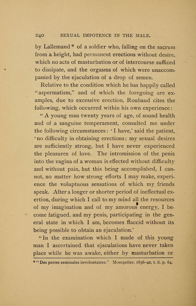by Lallemand* of a soldier who, falling on the sacrum from a height, had permanent erections without desire, which no acts of masturbation or of intercourse sufficed to dissipate, and the orgasms of which were unaccom- panied by the ejaculation of a drop of semen. Relative to the condition which he has happily called  aspermatism, and of which the foregoing are ex- amples, due to excessive erection, Roubaud cites the following, which occurred within his own experience:  A young man twenty years of age, of sound health and of a sanguine temperament, consulted me under the following circumstances: ' I have,' said the patient, ' no difficulty in obtaining erections: my sexual desires are sufficiently strong, but I have never experienced the pleasures of love. The intromission of the penis into the vagina of a woman is effected without difficulty and without pain, but this being accomplished, I can- not, no matter how strong efforts I may make, experi- ence the voluptuous sensations of which my friends speak. After a longer or shorter period of ineffectual ex- ertion, during which I call to my mind all the resources of my imagination and of my amorous energy, I be- come fatigued, and my penis, participating in the gen- eral state in which I am, becomes flaccid without its being possible to obtain an ejaculation.'  In the examination which I made of this young man I ascertained that ejaculations have never taken place while he was awake, either by masturbation or *  Des pertes seminales involontaires. Montpelier, 1836-42, t. ii. p. 64.