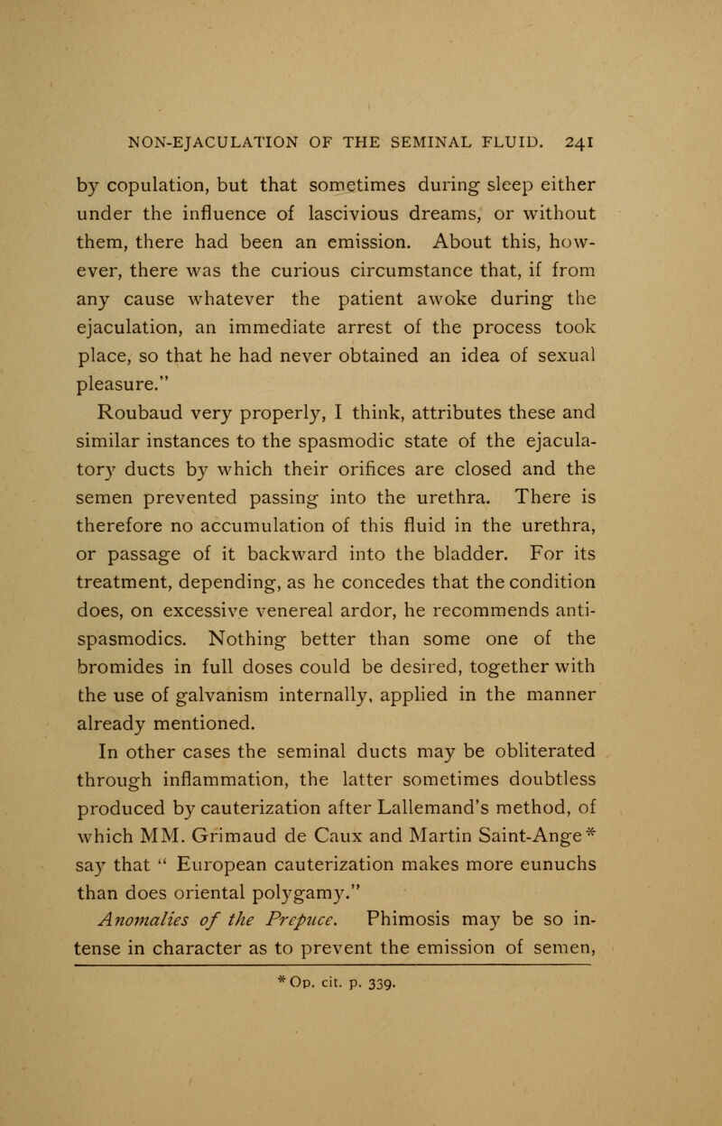 by copulation, but that sometimes during sleep either under the influence of lascivious dreams, or without them, there had been an emission. About this, how- ever, there was the curious circumstance that, if from any cause whatever the patient awoke during the ejaculation, an immediate arrest of the process took place, so that he had never obtained an idea of sexual pleasure. Roubaud very properly, I think, attributes these and similar instances to the spasmodic state of the ejacula- tory ducts by which their orifices are closed and the semen prevented passing into the urethra. There is therefore no accumulation of this fluid in the urethra, or passage of it backward into the bladder. For its treatment, depending, as he concedes that the condition does, on excessive venereal ardor, he recommends anti- spasmodics. Nothing better than some one of the bromides in full doses could be desired, together with the use of galvanism internally, applied in the manner already mentioned. In other cases the seminal ducts may be obliterated through inflammation, the latter sometimes doubtless produced by cauterization after Lallemand's method, of which MM. Grimaud de Caux and Martin Saint-Ange* say that  European cauterization makes more eunuchs than does oriental polygamy. Anomalies of the Prepuce. Phimosis may be so in- tense in character as to prevent the emission of semen,