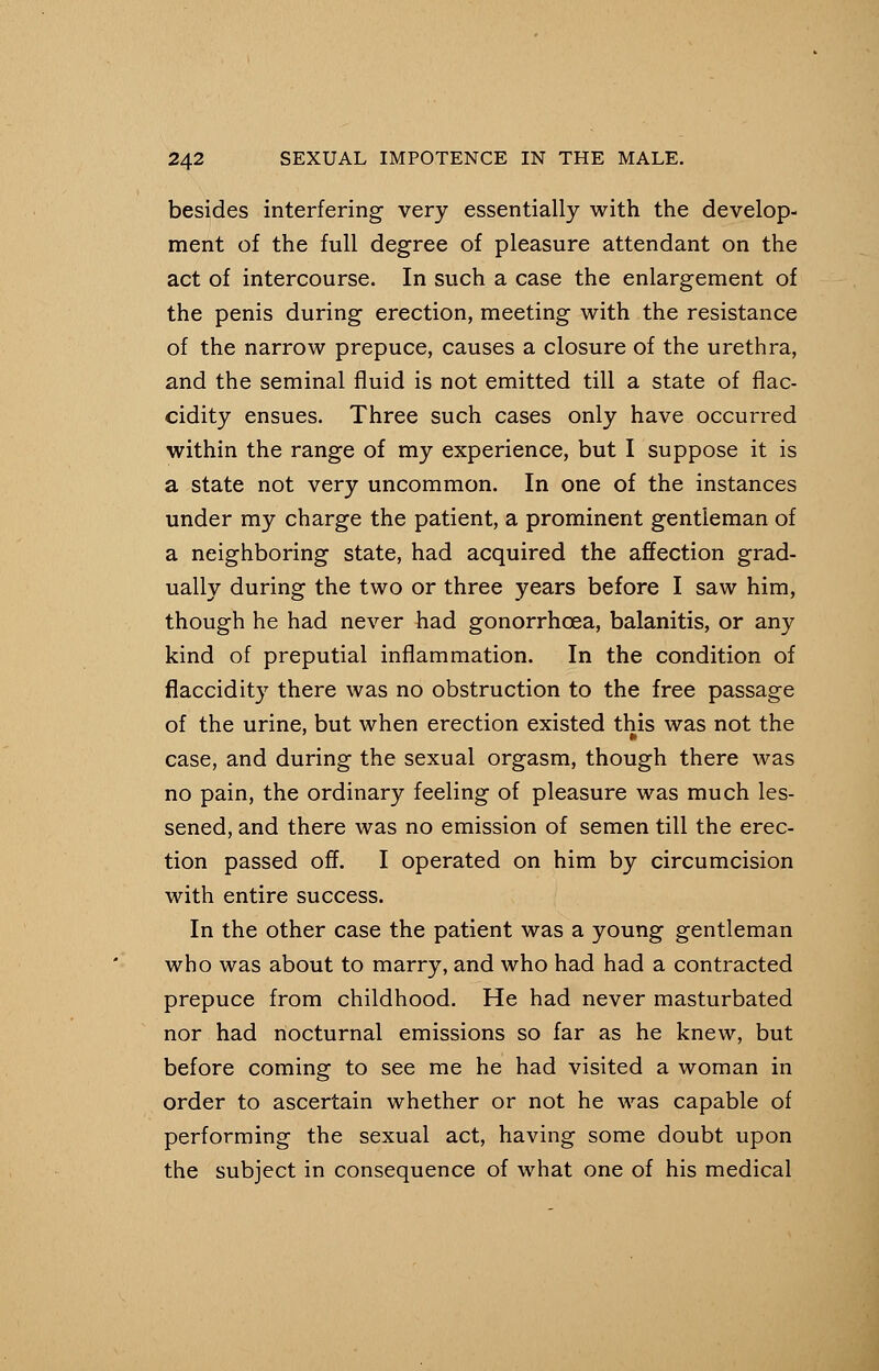 besides interfering very essentially with the develop- ment of the full degree of pleasure attendant on the act of intercourse. In such a case the enlargement of the penis during erection, meeting with the resistance of the narrow prepuce, causes a closure of the urethra, and the seminal fluid is not emitted till a state of flac- cidity ensues. Three such cases only have occurred within the range of my experience, but I suppose it is a state not very uncommon. In one of the instances under my charge the patient, a prominent gentleman of a neighboring state, had acquired the affection grad- ually during the two or three years before I saw him, though he had never had gonorrhoea, balanitis, or any kind of preputial inflammation. In the condition of flaccidity there was no obstruction to the free passage of the urine, but when erection existed this was not the ' ft case, and during the sexual orgasm, though there was no pain, the ordinary feeling of pleasure was much les- sened, and there was no emission of semen till the erec- tion passed off. I operated on him by circumcision with entire success. In the other case the patient was a young gentleman who was about to marry, and who had had a contracted prepuce from childhood. He had never masturbated nor had nocturnal emissions so far as he knew, but before coming to see me he had visited a woman in order to ascertain whether or not he was capable of performing the sexual act, having some doubt upon the subject in consequence of what one of his medical