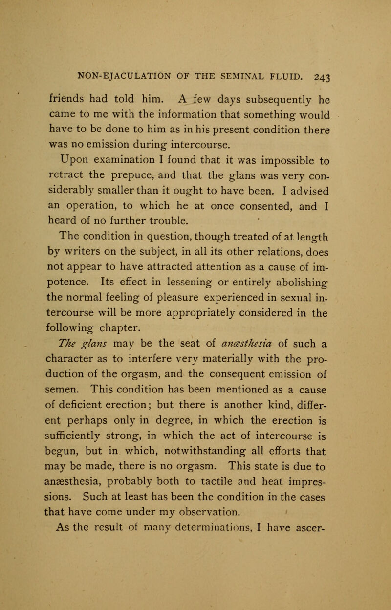 friends had told him. A few days subsequently he came to me with the information that something would have to be done to him as in his present condition there was no emission during intercourse. Upon examination I found that it was impossible to retract the prepuce, and that the glans was very con- siderably smaller than it ought to have been. I advised an operation, to which he at once consented, and I heard of no further trouble. The condition in question, though treated of at length by writers on the subject, in all its other relations, does not appear to have attracted attention as a cause of im- potence. Its effect in lessening or entirely abolishing the normal feeling of pleasure experienced in sexual in- tercourse will be more appropriately considered in the following chapter. The glans may be the seat of ancesthesia of such a character as to interfere very materially with the pro- duction of the orgasm, and the consequent emission of semen. This condition has been mentioned as a cause of deficient erection; but there is another kind, differ- ent perhaps only in degree, in which the erection is sufficiently strong, in which the act of intercourse is begun, but in which, notwithstanding all efforts that may be made, there is no orgasm. This state is due to anaesthesia, probably both to tactile and heat impres- sions. Such at least has been the condition in the cases that have come under my observation. As the result of many determinations, I have ascer-