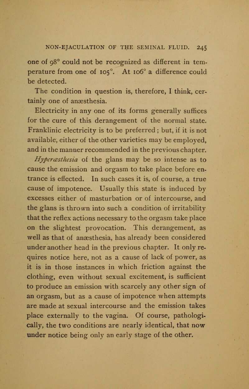 one of 98° could not be recognized as different in tem- perature from one of 1050. At 1060 a difference could be detected. The condition in question is, therefore, I think, cer- tainly one of anaesthesia. Electricity in any one of its forms generally suffices for the cure of this derangement of the normal state. Franklinic electricity is to be preferred ; but, if it is not available, either of the other varieties may be employed, and in the manner recommended in the previous chapter. Hyperesthesia of the glans may be so intense as to cause the emission and orgasm to take place before en- trance is effected. In such cases it is, of course, a true cause of impotence. Usually this state is induced by excesses either of masturbation or of intercourse, and the glans is thrown into such a condition of irritability that the reflex actions necessary to the orgasm take place on the slightest provocation. This derangement, as well as that of anaesthesia, has already been considered under another head in the previous chapter. It only re- quires notice here, not as a cause of lack of power, as it is in those instances in which friction against the clothing, even without sexual excitement, is sufficient to produce an emission with scarcely any other sign of an orgasm, but as a cause of impotence when attempts are made at sexual intercourse and the emission takes place externally to the vagina. Of course, pathologi- cally, the two conditions are nearly identical, that now under notice being only an early stage of the other.
