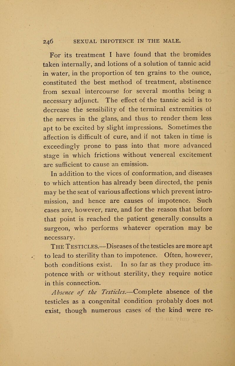 For its treatment I have found that the bromides taken internally, and lotions of a solution of tannic acid in water, in the proportion of ten grains to the ounce, constituted the best method of treatment, abstinence from sexual intercourse for several months being a necessary adjunct. The effect of the tannic acid is to decrease the sensibility of the terminal extremities oi the nerves in the glans, and thus to render them less apt to be excited by slight impressions. Sometimes the affection is difficult of cure, and if not taken in time is exceedingly prone to pass into that more advanced stage in which frictions without venereal excitement are sufficient to cause an emission. In addition to the vices of conformation, and diseases to which attention has already been directed, the penis may be the seat of various affections which prevent intro- mission, and hence are causes of impotence. Such cases are, however, rare, and for the reason that before that point is reached the patient generally consults a surgeon, who performs whatever operation may be necessary. The Testicles.—Diseases of the testicles are more apt to lead to sterility than to impotence. Often, however, both conditions exist. In so far as they produce im. potence with or without sterility, they require notice in this connection. Absence of the Testicles.—Complete absence of the testicles as a congenital condition probably does not exist, though numerous cases of the kind were re-