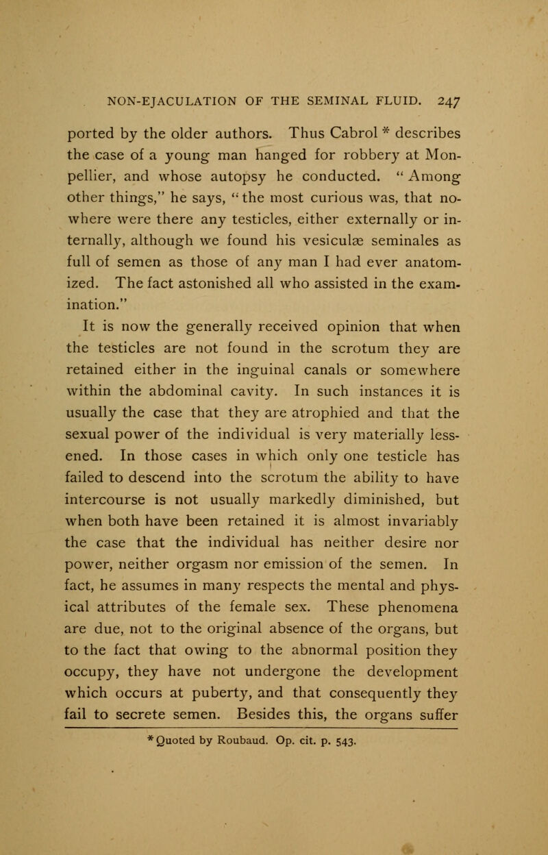 ported by the older authors. Thus Cabrol * describes the case of a young man hanged for robbery at Mon- pellier, and whose autopsy he conducted.  Among other things, he says, the most curious was, that no- where were there any testicles, either externally or in- ternally, although we found his vesiculse seminales as full of semen as those of any man I had ever anatom- ized. The fact astonished all who assisted in the exam- ination. It is now the generally received opinion that when the testicles are not found in the scrotum they are retained either in the inguinal canals or somewhere within the abdominal cavity. In such instances it is usually the case that they are atrophied and that the sexual power of the individual is very materially less- ened. In those cases in which only one testicle has failed to descend into the scrotum the ability to have intercourse is not usually markedly diminished, but when both have been retained it is almost invariably the case that the individual has neither desire nor power, neither orgasm nor emission of the semen. In fact, he assumes in many respects the mental and phys- ical attributes of the female sex. These phenomena are due, not to the original absence of the organs, but to the fact that owing to the abnormal position they occupy, they have not undergone the development which occurs at puberty, and that consequently they fail to secrete semen. Besides this, the organs suffer * Quoted by Roubaud. Op. cit. p. 543.