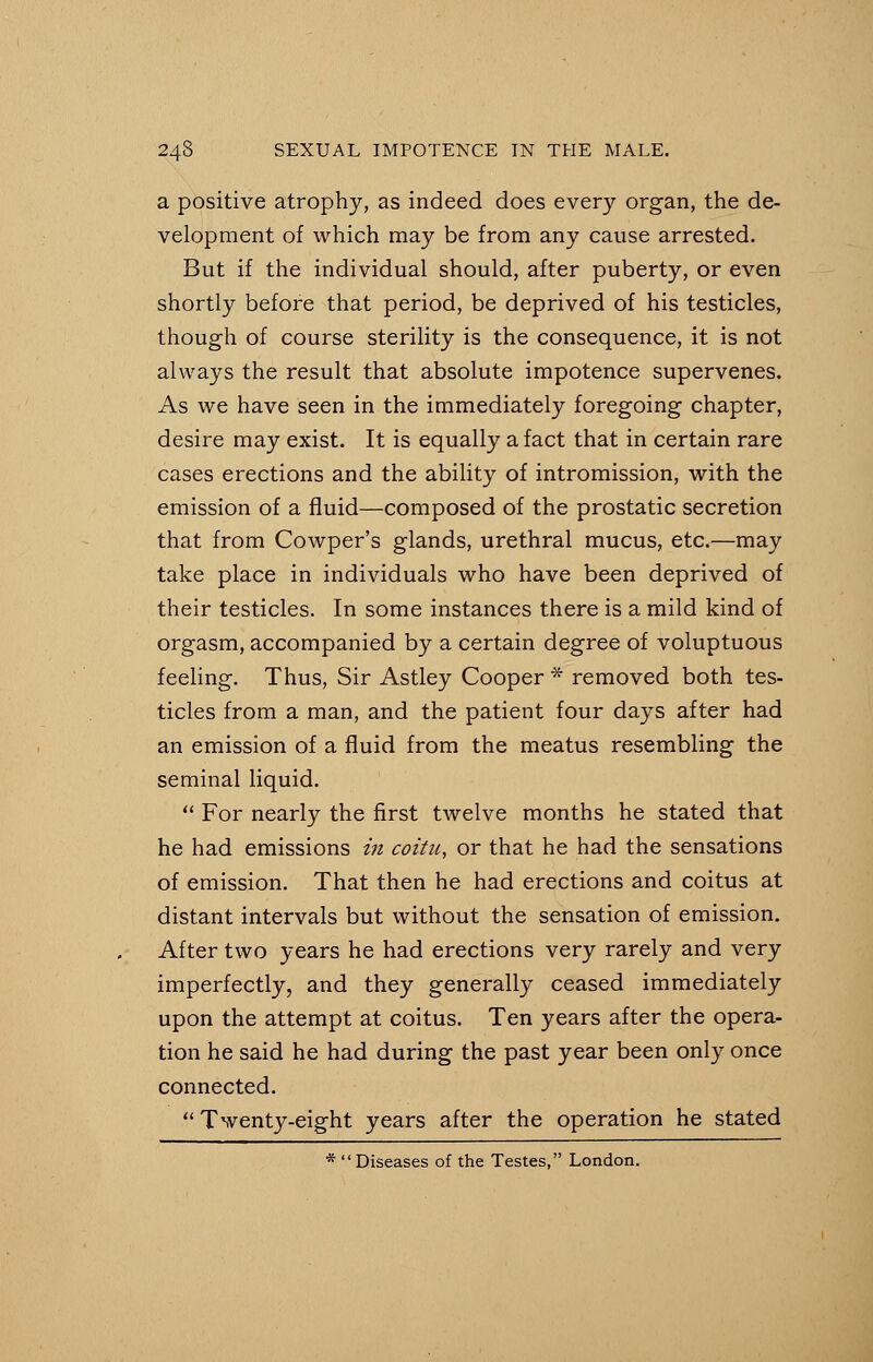 a positive atrophy, as indeed does every organ, the de- velopment of which may be from any cause arrested. But if the individual should, after puberty, or even shortly before that period, be deprived of his testicles, though of course sterility is the consequence, it is not always the result that absolute impotence supervenes. As we have seen in the immediately foregoing chapter, desire may exist. It is equally a fact that in certain rare cases erections and the ability of intromission, with the emission of a fluid—composed of the prostatic secretion that from Cowper's glands, urethral mucus, etc.—may take place in individuals who have been deprived of their testicles. In some instances there is a mild kind of orgasm, accompanied by a certain degree of voluptuous feeling. Thus, Sir Astley Cooper * removed both tes- ticles from a man, and the patient four days after had an emission of a fluid from the meatus resembling the seminal liquid.  For nearly the first twelve months he stated that he had emissions in coitu, or that he had the sensations of emission. That then he had erections and coitus at distant intervals but without the sensation of emission. After two years he had erections very rarely and very imperfectly, and they generally ceased immediately upon the attempt at coitus. Ten years after the opera- tion he said he had during the past year been only once connected.  Twenty-eight years after the operation he stated * Diseases of the Testes, London.