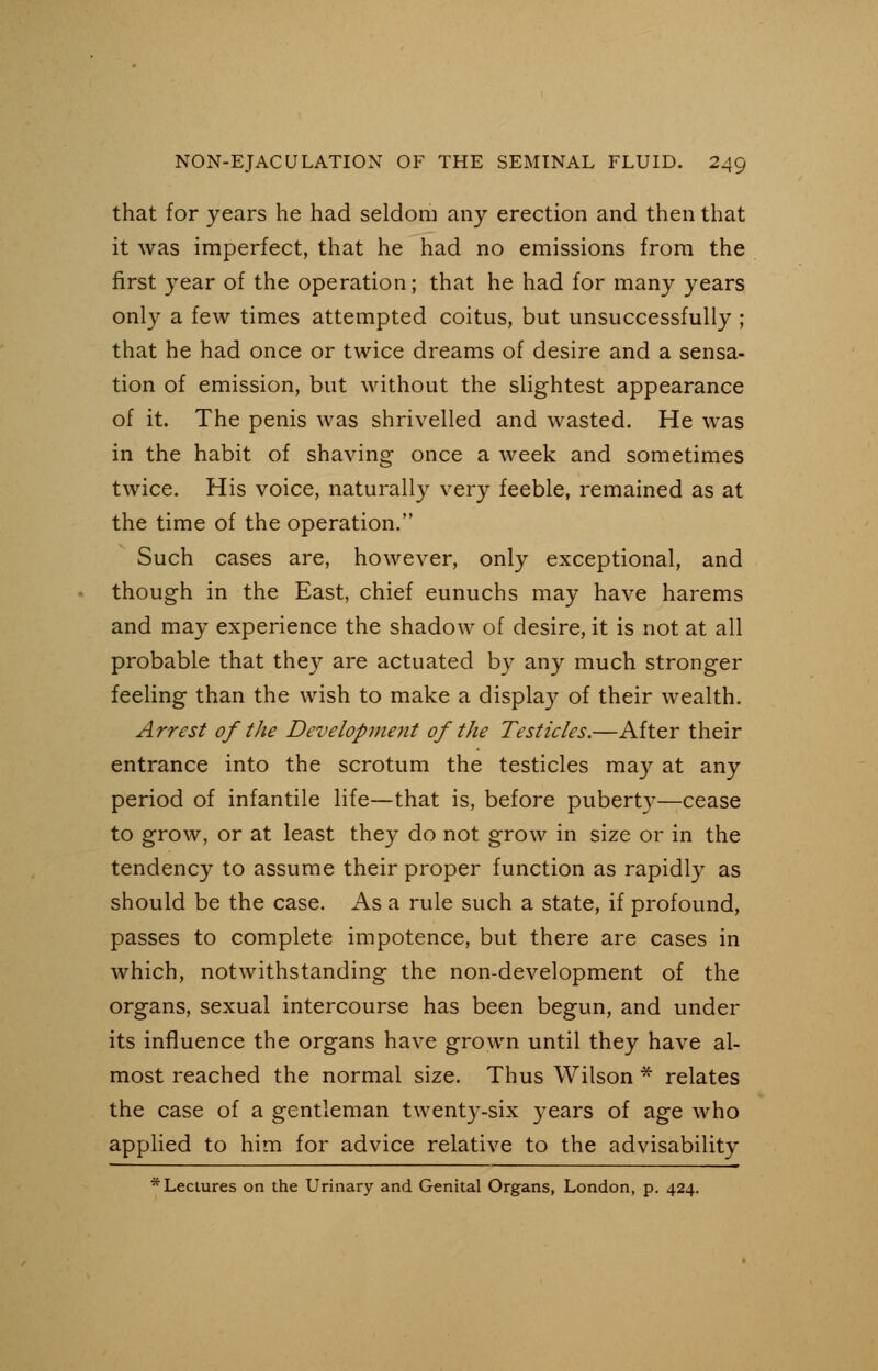 that for years he had seldom any erection and then that it was imperfect, that he had no emissions from the first year of the operation; that he had for many years only a few times attempted coitus, but unsuccessfully ; that he had once or twice dreams of desire and a sensa- tion of emission, but without the slightest appearance of it. The penis was shrivelled and wasted. He was in the habit of shaving once a week and sometimes twice. His voice, naturally very feeble, remained as at the time of the operation. Such cases are, however, only exceptional, and though in the East, chief eunuchs may have harems and may experience the shadow of desire, it is not at all probable that they are actuated by any much stronger feeling than the wish to make a display of their wealth. Arrest of the Development of the Testicles.—After their entrance into the scrotum the testicles may at any period of infantile life—that is, before puberty—cease to grow, or at least they do not grow in size or in the tendency to assume their proper function as rapidly as should be the case. As a rule such a state, if profound, passes to complete impotence, but there are cases in which, notwithstanding the non-development of the organs, sexual intercourse has been begun, and under its influence the organs have grown until they have al- most reached the normal size. Thus Wilson * relates the case of a gentleman twenty-six years of age who applied to him for advice relative to the advisability * Lectures on the Urinary and Genital Organs, London, p. 424.