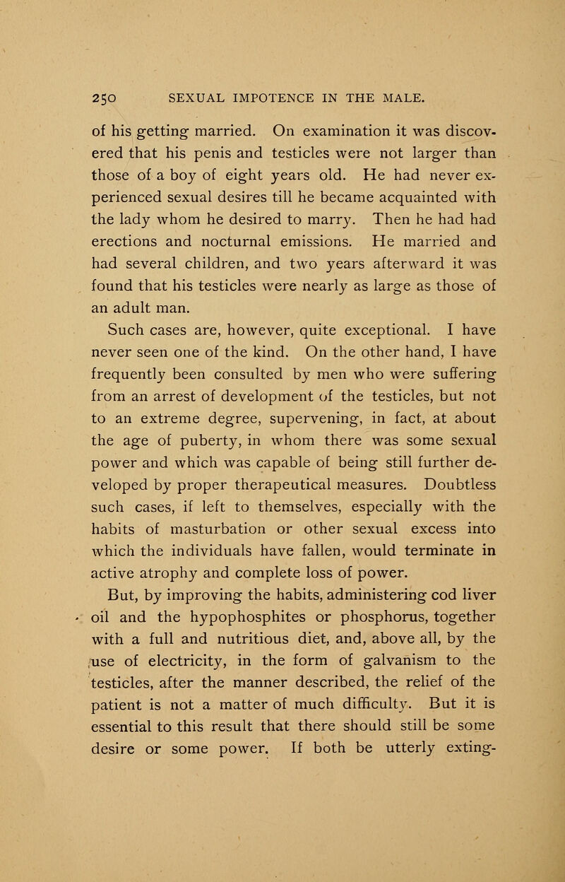 of his getting- married. On examination it was discov- ered that his penis and testicles were not larger than those of a boy of eight years old. He had never ex- perienced sexual desires till he became acquainted with the lady whom he desired to marry. Then he had had erections and nocturnal emissions. He married and had several children, and two years afterward it was found that his testicles were nearly as large as those of an adult man. Such cases are, however, quite exceptional. I have never seen one of the kind. On the other hand, I have frequently been consulted by men who were suffering from an arrest of development of the testicles, but not to an extreme degree, supervening, in fact, at about the age of puberty, in whom there was some sexual power and which was capable of being still further de- veloped by proper therapeutical measures. Doubtless such cases, if left to themselves, especially with the habits of masturbation or other sexual excess into which the individuals have fallen, would terminate in active atrophy and complete loss of power. But, by improving the habits, administering cod liver oil and the hypophosphites or phosphorus, together with a full and nutritious diet, and, above all, by the use of electricity, in the form of galvanism to the testicles, after the manner described, the relief of the patient is not a matter of much difficulty. But it is essential to this result that there should still be some desire or some power. If both be utterly exting-