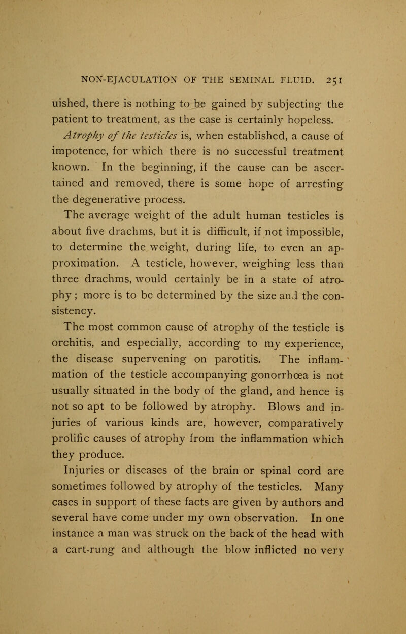 uished, there is nothing to be gained by subjecting the patient to treatment, as the case is certainly hopeless. Atrophy of the testicles is, when established, a cause of impotence, for which there is no successful treatment known. In the beginning, if the cause can be ascer- tained and removed, there is some hope of arresting the degenerative process. The average weight of the adult human testicles is about five drachms, but it is difficult, if not impossible, to determine the weight, during life, to even an ap- proximation. A testicle, however, weighing less than three drachms, would certainly be in a state of atro- phy ; more is to be determined by the size and the con- sistency. The most common cause of atrophy of the testicle is orchitis, and especially, according to my experience, the disease supervening on parotitis. The inflam- mation of the testicle accompanying gonorrhoea is not usually situated in the body of the gland, and hence is not so apt to be followed by atrophy. Blows and in- juries of various kinds are, however, comparatively prolific causes of atrophy from the inflammation which they produce. Injuries or diseases of the brain or spinal cord are sometimes followed by atrophy of the testicles. Many cases in support of these facts are given by authors and several have come under my own observation. In one instance a man was struck on the back of the head with a cart-rung and although the blow inflicted no very