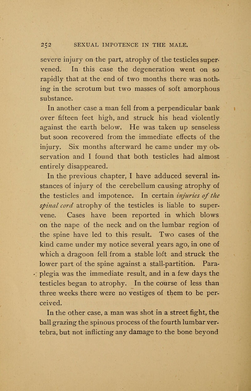 severe injury on the part, atrophy of the testicles super- vened. In this case the degeneration went on so rapidly that at the end of two months there was noth- ing in the scrotum but two masses of soft amorphous substance. In another case a man fell from a perpendicular bank over fifteen feet high, and struck his head violently against the earth below. He was taken up senseless but soon recovered from the immediate effects of the injury. Six months afterward he came under my ob- servation and I found that both testicles had almost entirely disappeared. In the previous chapter, I have adduced several in- stances of injury of the cerebellum causing atrophy of the testicles and impotence. In certain injuries of the spinal cord atrophy of the testicles is liable to super- vene. Cases have been reported in which blows on the nape of the neck and on the lumbar region of the spine have led to this result. Two cases of the kind came under my notice several years ago, in one of which a dragoon fell from a stable loft and struck the lower part of the spine against a stall-partition. Para- plegia was the immediate result, and in a few days the testicles began to atrophy. In the course of less than three weeks there were no vestiges of them to be per- ceived. In the other case, a man was shot in a street fight, the ball grazing the spinous process of the fourth lumbar ver- tebra, but not inflicting any damage to the bone beyond