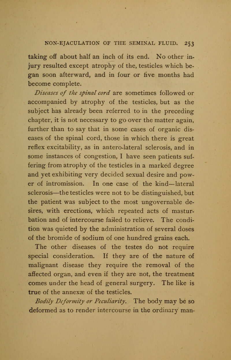 taking off about half an inch of its end. No other in- jury resulted except atrophy of the, testicles which be- gan soon afterward, and in four or live months had become complete. Diseases of the spinal cord are sometimes followed or accompanied by atrophy of the testicles, but as the subject has already been referred to in the preceding chapter, it is not necessary to go over the matter again, further than to say that in some cases of organic dis- eases of the spinal cord, those in which there is great reflex excitability, as in anterolateral sclerosis, and in some instances of congestion, I have seen patients suf- fering from atrophy of the testicles in a marked degree and yet exhibiting very decided sexual desire and pow- er of intromission. In one case of the kind—lateral sclerosis—the testicles were not to be distinguished, but the patient was subject to the most ungovernable de- sires, with erections, which repeated acts of mastur- bation and of intercourse failed to relieve. The condi- tion was quieted by the administration of several doses of the bromide of sodium of one hundred grains each. The other diseases of the testes do not require special consideration. If they are of the nature of malignant disease they require the removal of the affected organ, and even if they are not, the treatment comes under the head of general surgery. The like is true of the annexae of the testicles. Bodily Deformity or Peculiarity. The body may be so deformed as to render intercourse in the ordinary man-