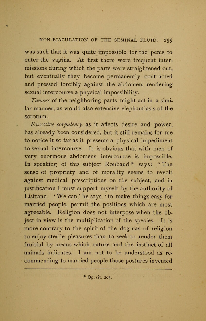 was such that it was quite impossible for the penis to enter the vagina. At first there were frequent inter- missions during which the parts were straightened out, but eventually they become permanently contracted and pressed forcibly against the abdomen, rendering sexual intercourse a physical impossibility. Tumors of the neighboring parts might act in a simi- lar manner, as would also extensive elephantiasis of the scrotum. Excessive corpulency, as it affects desire and power, has already been considered, but it still remains for me to notice it so far as it presents a physical impediment to sexual intercourse. It is obvious that with men of very enormous abdomens intercourse is impossible. In speaking of this subject Roubaud * says:  The sense of propriety and of morality seems to revolt against medical prescriptions on the subject, and in justification I must support myself by the authority of Lisfranc. ' We can,' he says, ' to make things easy for married people, permit the positions which are most agreeable. Religion does not interpose when the ob- ject in view is the multiplication of the species. It is more contrary to the spirit of the dogmas of religion to enjoy sterile pleasures than to seek to render them fruitful by means which nature and the instinct of all animals indicates. I am not to be understood as re- commending to married people those postures invented * Op. cit. 205.