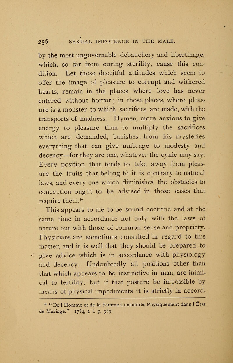 by the most ungovernable debauchery and libertinage, which, so far from curing sterility, cause this con- dition. Let those deceitful attitudes which seem to offer the image of pleasure to corrupt and withered hearts, remain in the places where love has never entered without horror ; in those places, where pleas- ure is a monster to which sacrifices are made, with the transports of madness. Hymen, more anxious to give energy to pleasure than to multiply the sacrifices which are demanded, banishes from his mysteries everything that can give umbrage to modesty and decency—for they are one, whatever the cynic may say. Every position that tends to take away from pleas- ure the fruits that belong to it is contrary to natural laws, and every one which diminishes the obstacles to conception ought to be advised in those cases that require them.* This appears to me to be sound coctrine and at the same time in accordance not only with the laws of nature but with those of common sense and propriety. Physicians are sometimes consulted in regard to this matter, and it is well that they should be prepared to give advice which is in accordance with physiology and decency. Undoubtedly all positions other than that which appears to be instinctive in man, are inimi- cal to fertility, but if that posture be impossible by means of physical impediments it is strictly in accord- *  De 1 Homme et de la Femme Considered Physiquement dans l'Etat de Manage. 1784, t. i. p. 389,