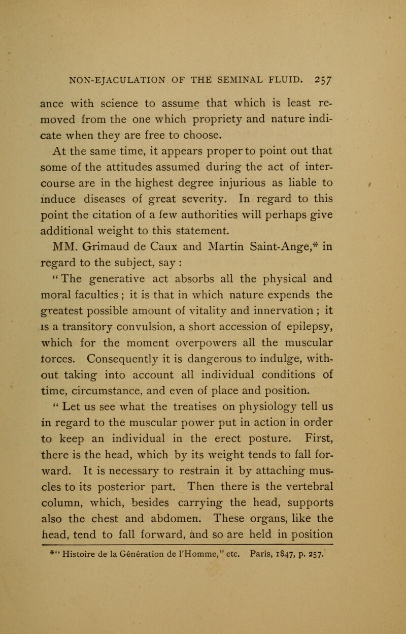 ance with science to assume that which is least re- moved from the one which propriety and nature indi- cate when they are free to choose. At the same time, it appears proper to point out that some of the attitudes assumed during the act of inter- course are in the highest degree injurious as liable to induce diseases of great severity. In regard to this point the citation of a few authorities will perhaps give additional weight to this statement. MM. Grimaud de Caux and Martin Saint-Ange,* in regard to the subject, say :  The generative act absorbs all the physical and moral faculties ; it is that in which nature expends the greatest possible amount of vitality and innervation ; it is a transitory convulsion, a short accession of epilepsy, which for the moment overpowers all the muscular lorces. Consequently it is dangerous to indulge, with- out taking into account all individual conditions of time, circumstance, and even of place and position.  Let us see what the treatises on physiology tell us in regard to the muscular power put in action in order to keep an individual in the erect posture. First, there is the head, which by its weight tends to fall for- ward. It is necessary to restrain it by attaching mus- cles to its posterior part. Then there is the vertebral column, which, besides carrying the head, supports also the chest and abdomen. These organs, like the head, tend to fall forward, and so are held in position * Histoire de la Generation de l'Homme, etc. Paris, 1847, p. 257.