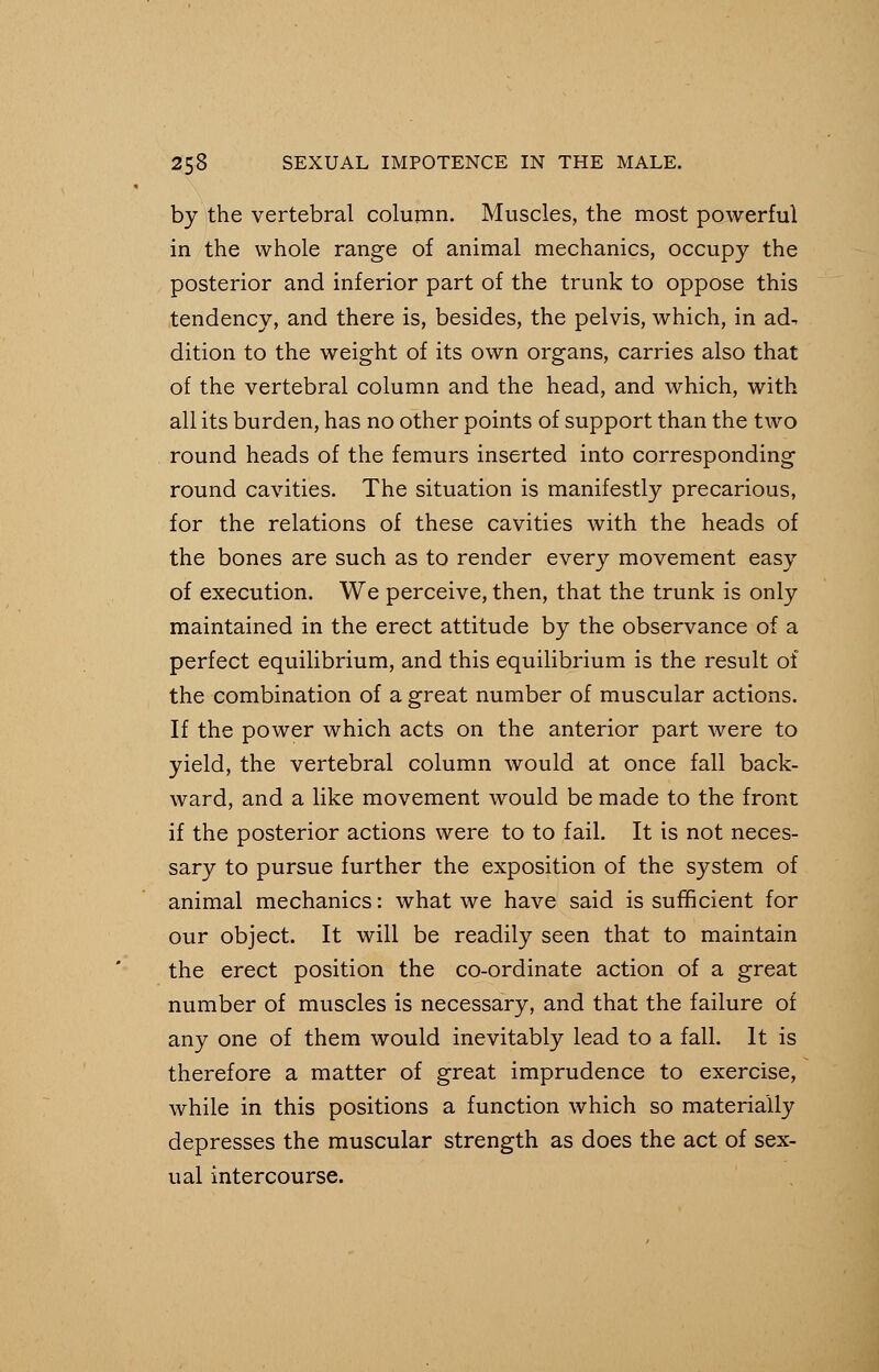 by the vertebral column. Muscles, the most powerful in the whole range of animal mechanics, occupy the posterior and inferior part of the trunk to oppose this tendency, and there is, besides, the pelvis, which, in ad, dition to the weight of its own organs, carries also that of the vertebral column and the head, and which, with all its burden, has no other points of support than the two round heads of the femurs inserted into corresponding round cavities. The situation is manifestly precarious, for the relations of these cavities with the heads of the bones are such as to render every movement easy of execution. We perceive, then, that the trunk is only maintained in the erect attitude by the observance of a perfect equilibrium, and this equilibrium is the result of the combination of a great number of muscular actions. If the power which acts on the anterior part were to yield, the vertebral column would at once fall back- ward, and a like movement would be made to the front if the posterior actions were to to fail. It is not neces- sary to pursue further the exposition of the system of animal mechanics: what we have said is sufficient for our object. It will be readily seen that to maintain the erect position the co-ordinate action of a great number of muscles is necessary, and that the failure of any one of them would inevitably lead to a fall. It is therefore a matter of great imprudence to exercise, while in this positions a function which so materially depresses the muscular strength as does the act of sex- ual intercourse.