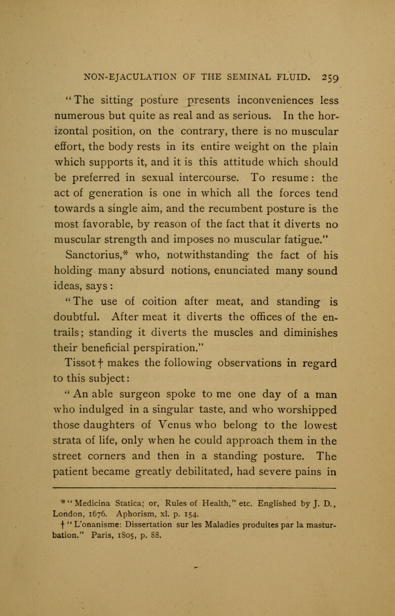 The sitting posture presents inconveniences less numerous but quite as real and as serious. In the hor- izontal position, on the contrary, there is no muscular effort, the body rests in its entire weight on the plain which supports it, and it is this attitude which should be preferred in sexual intercourse. To resume : the act of generation is one in which all the forces tend towards a single aim, and the recumbent posture is the most favorable, by reason of the fact that it diverts no muscular strength and imposes no muscular fatigue. Sanctorius,* who, notwithstanding the fact of his holding many absurd notions, enunciated many sound ideas, says :  The use of coition after meat, and standing is doubtful. After meat it diverts the offices of the en- trails; standing it diverts the muscles and diminishes their beneficial perspiration. Tissot f makes the following observations in regard to this subject:  An able surgeon spoke to me one day of a man who indulged in a singular taste, and who worshipped those daughters of Venus who belong to the lowest strata of life, only when he could approach them in the street corners and then in a standing posture. The patient became greatly debilitated, had severe pains in *Medicina Statica; or, Rules of Health, etc. Englished by J. D., London, 1676. Aphorism, xl. p. 154. f  L'onanisme: Dissertation sur les Maladies produites par la mastur- bation. Paris, 1805, p. 88.
