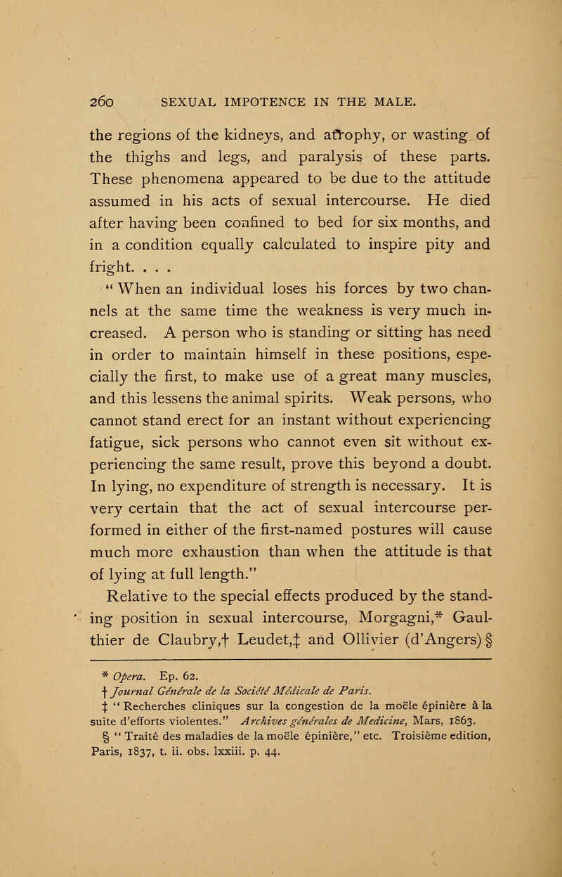 the regions of the kidneys, and atrophy, or wasting of the thighs and legs, and paralysis of these parts. These phenomena appeared to be due to the attitude assumed in his acts of sexual intercourse. He died after having been confined to bed for six months, and in a condition equally calculated to inspire pity and fright. . . .  When an individual loses his forces by two chan- nels at the same time the weakness is very much in- creased. A person who is standing or sitting has need in order to maintain himself in these positions, espe- cially the first, to make use of a great many muscles, and this lessens the animal spirits. Weak persons, who cannot stand erect for an instant without experiencing fatigue, sick persons who cannot even sit without ex- periencing the same result, prove this beyond a doubt. In lying, no expenditure of strength is necessary. It is very certain that the act of sexual intercourse per- formed in either of the first-named postures will cause much more exhaustion than when the attitude is that of lying at full length. Relative to the special effects produced by the stand- ing position in sexual intercourse, Morgagni,* Gaul- thier de Claubry,f Leudet,^: and Ollivier (d'Angers) § * Opera. Ep. 62. \ Journal Ge'ndrale de la Sociite' Medicale de Paris. %  Recherches cliniques sur la congestion de la moele epiniere a la suite d'efforts violentes. Archives g/n/rales de Medicine, Mars, 1863. §  Traite des maladies de la moele epiniere, etc. Troisieme edition, Paris, 1837, t. ii. obs. lxxiii. p. 44.