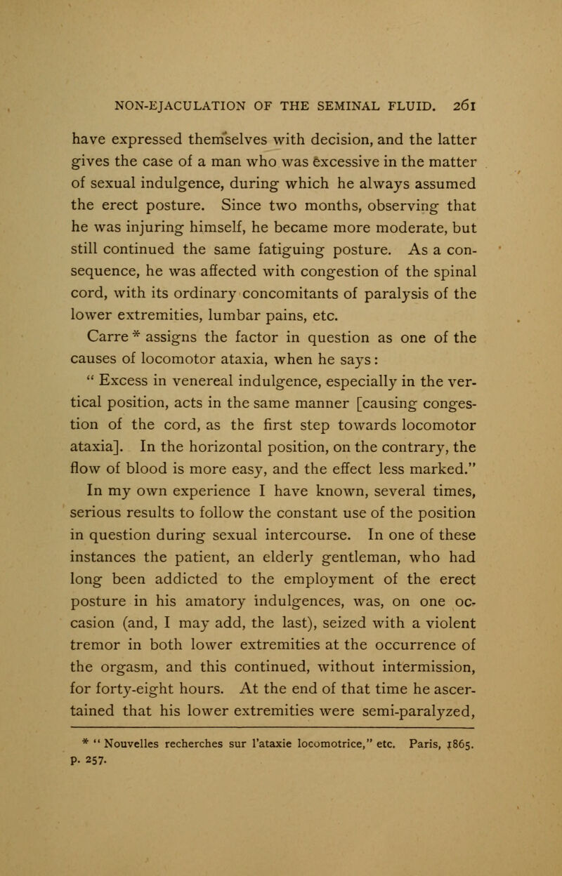 have expressed themselves with decision, and the latter gives the case of a man who was excessive in the matter of sexual indulgence, during which he always assumed the erect posture. Since two months, observing that he was injuring himself, he became more moderate, but still continued the same fatiguing posture. As a con- sequence, he was affected with congestion of the spinal cord, with its ordinary concomitants of paralysis of the lower extremities, lumbar pains, etc. Carre * assigns the factor in question as one of the causes of locomotor ataxia, when he says:  Excess in venereal indulgence, especially in the ver- tical position, acts in the same manner [causing conges- tion of the cord, as the first step towards locomotor ataxia]. In the horizontal position, on the contrary, the flow of blood is more easy, and the effect less marked. In my own experience I have known, several times, serious results to follow the constant use of the position in question during sexual intercourse. In one of these instances the patient, an elderly gentleman, who had long been addicted to the employment of the erect posture in his amatory indulgences, was, on one oc- casion (and, I may add, the last), seized with a violent tremor in both lower extremities at the occurrence of the orgasm, and this continued, without intermission, for forty-eight hours. At the end of that time he ascer- tained that his lower extremities were semi-paralyzed, *  Nouvelles recherches sur l'ataxie locomotrice, etc. Paris, 1865. p. 257.
