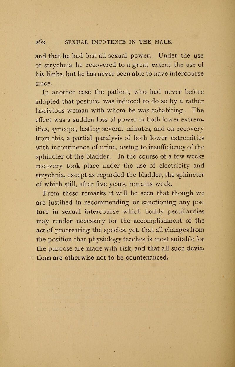 and that he had lost all sexual power. Under the use of strychnia he recovered to a great extent the use of his limbs, but he has never been able to have intercourse since. In another case the patient, who had never before adopted that posture, was induced to do so by a rather lascivious woman with whom he was cohabiting. The effect was a sudden loss of power in both lower extrem- ities, syncope, lasting several minutes, and on recovery from this, a partial paralysis of both lower extremities with incontinence of urine, owing to insufficiency of the sphincter of the bladder. In the course of a few weeks recovery took place under the use of electricity and strychnia, except as regarded the bladder, the sphincter of which still, after five years, remains weak. From these remarks it will be seen that though we are justified in recommending or sanctioning any pos- ture in sexual intercourse which bodily peculiarities may render necessary for the accomplishment of the act of procreating the species, yet, that all changes from the position that physiology teaches is most suitable for the purpose are made with risk, and that all such devia. tions are otherwise not to be countenanced.