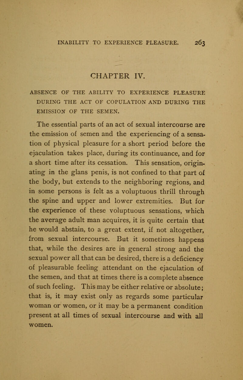CHAPTER IV. ABSENCE OF THE ABILITY TO EXPERIENCE PLEASURE DURING THE ACT OF COPULATION AND DURING THE EMISSION OF THE SEMEN. The essential parts of an act of sexual intercourse are the emission of semen and the experiencing of a sensa- tion of physical pleasure for a short period before the ejaculation takes place, during its continuance, and for a short time after its cessation. This sensation, origin- ating in the glans penis, is not confined to that part of the body, but extends to the neighboring regions, and in some persons is felt as a voluptuous thrill through the spine and upper and lower extremities. But for the experience of these voluptuous sensations, which the average adult man acquires, it is quite certain that he would abstain, to a great extent, if not altogether, from sexual intercourse. But it sometimes happens that, while the desires are in general strong and the sexual power all that can be desired, there is a deficiency of pleasurable feeling attendant on the ejaculation of the semen, and that at times there is a complete absence of such feeling. This may be either relative or absolute; that is, it may exist only as regards some particular woman or women, or it may be a permanent condition present at all times of sexual intercourse and with all women.