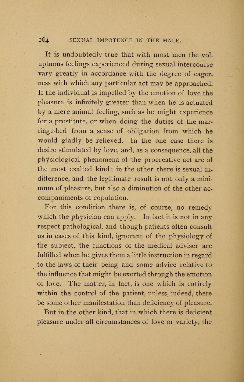 It is undoubtedly true that with most men the vol- uptuous feelings experienced during sexual intercourse vary greatly in accordance with the degree of eager- ness with which any particular act may be approached. If the individual is impelled by the emotion of love the pleasure is infinitely greater than when he is actuated by a mere animal feeling, such as he might experience for a prostitute, or when doing the duties of the mar- riage-bed from a sense of obligation from which he would gladly be relieved. In the one case there is desire stimulated by love, and, as a consequence, all the physiological phenomena of the procreative act are of the most exalted kind ; in the other there is sexual in- difference, and the legitimate result is not only a mini- mum of pleasure, but also a diminution of the other ac- companiments of copulation. For this condition there is, of course, no remedy which the physician can apply. In fact it is not in any respect pathological, and though patients often consult us in cases of this kind, ignorant of the physiology of the subject, the functions of the medical adviser are fulfilled when he gives them a little instruction in regard to the laws of their being and some advice relative to the influence that might be exerted through the emotion of love. The matter, in fact, is one which is entirely within the control of the patient, unless, indeed, there be some other manifestation than deficiency of pleasure. But in the other kind, that in which there is deficient pleasure under all circumstances of love or variety, the