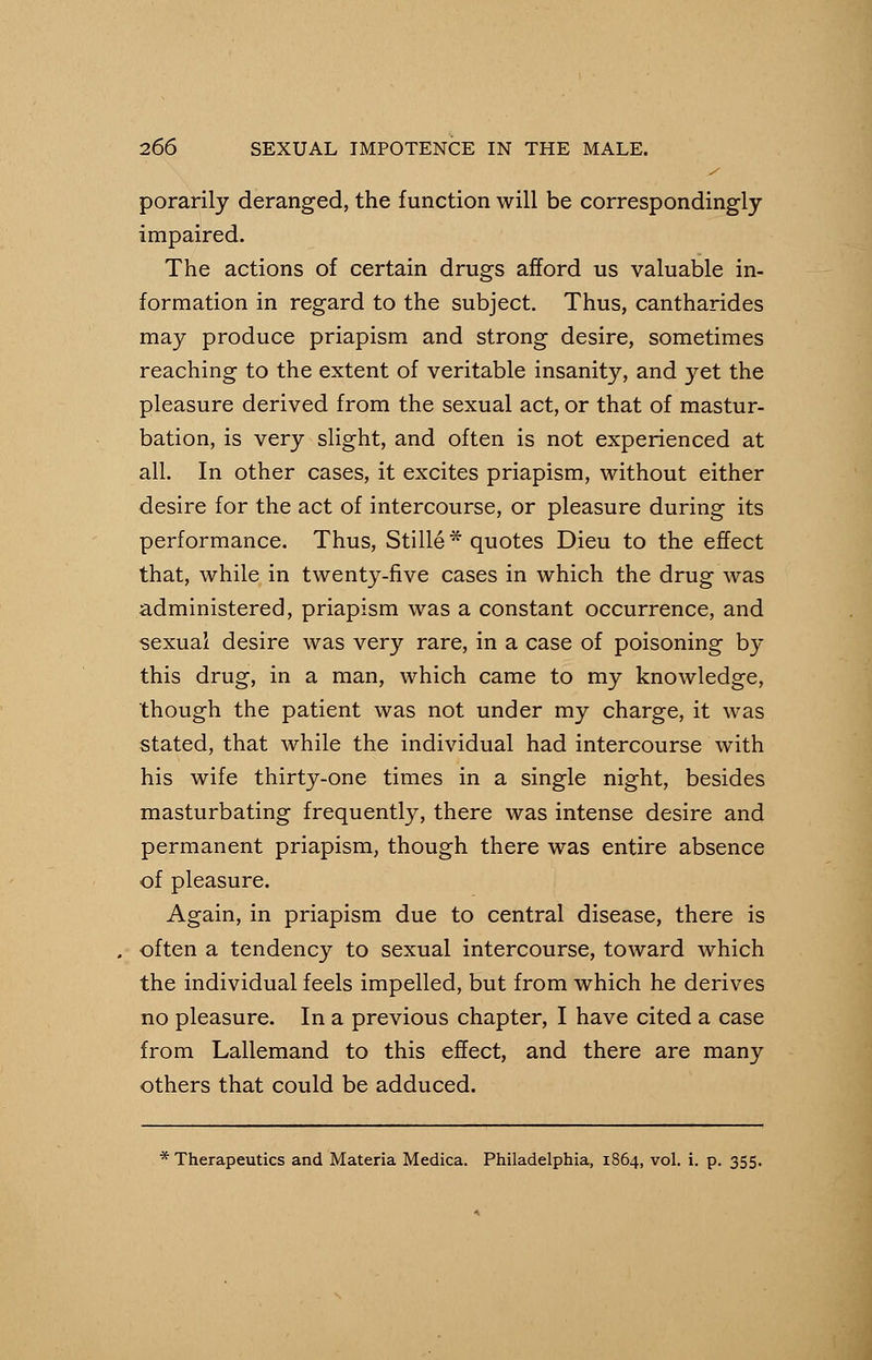 porarily deranged, the function will be correspondingly impaired. The actions of certain drugs afford us valuable in- formation in regard to the subject. Thus, cantharides may produce priapism and strong desire, sometimes reaching to the extent of veritable insanity, and yet the pleasure derived from the sexual act, or that of mastur- bation, is very slight, and often is not experienced at all. In other cases, it excites priapism, without either desire for the act of intercourse, or pleasure during its performance. Thus, Stille * quotes Dieu to the effect that, while in twenty-five cases in which the drug was administered, priapism was a constant occurrence, and sexual desire was very rare, in a case of poisoning by this drug, in a man, which came to my knowledge, though the patient was not under my charge, it was stated, that while the individual had intercourse with his wife thirty-one times in a single night, besides masturbating frequently, there was intense desire and permanent priapism, though there was entire absence of pleasure. Again, in priapism due to central disease, there is . often a tendency to sexual intercourse, toward which the individual feels impelled, but from which he derives no pleasure. In a previous chapter, I have cited a case from Lallemand to this effect, and there are many others that could be adduced. * Therapeutics and Materia Medica. Philadelphia, 1864, vol. i. p. 355.