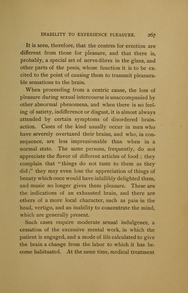 It is seen, therefore, that the centres for erection are different from those for pleasure, and that there is, probably, a special set of nerve-fibres in the glans, and other parts of the penis, whose function it is to be ex- cited to the point of causing them to transmit pleasura- ble sensations to the brain. When proceeding from a centric cause, the loss of pleasure during sexual intercourse is unaccompanied by other abnormal phenomena, and when there is no feel- ing of satiety, indifference or disgust, it is almost always attended by certain symptoms of disordered brain- action. Cases of the kind usually occur in men who have severely overtaxed their brains, and who, in con- sequence, are less impressionable than when in a normal state. The same persons, frequently, do not appreciate the flavor of different articles of food ; the)- complain that things do not taste to them as they did ; the)' may even lose the appreciation of things of beauty which once would have infallibly delighted them, and music no longer gives them pleasure. These are the indications of an exhausted brain, and there are others of a more local character, such as pain in the head, vertigo, and an inability to concentrate the mind, which are generally present. Such cases require moderate sexual indulgence, a cessation of the excessive mental work, in which the patient is engaged, and a mode of life calculated to give the brain a change from the labor to which it has be- come habituated. At the same time, medical treatment