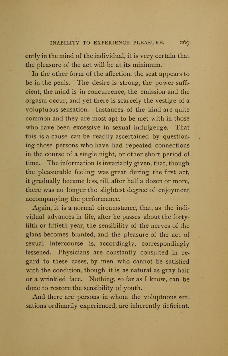 ently in the mind of the individual, it is very certain that the pleasure of the act will be at its minimum. In the other form of the affection, the seat appears to be in the penis. The desire is strong, the power suffi- cient, the mind is in concurrence, the emission and the orgasm occur, and yet there is scarcely the vestige of a voluptuous sensation. Instances of the kind are quite common and they are most apt to be met with in those who have been excessive in sexual indulgenge. That this is a cause can be readily ascertained by question- ing those persons who have had repeated connections in the course of a single night, or other short period of time. The information is invariably given, that, though the pleasurable feeling was great during the first act, it gradually became less, till, after half a dozen or more, there was no longer the slightest degree of enjoyment accompanying the performance. Again, it is a normal circumstance, that, as the indi- vidual advances in life, after he passes about the forty- fifth or fiftieth year, the sensibility of the nerves of the glans becomes blunted, and the pleasure of the act of sexual intercourse is, accordingly, correspondingly lessened. Physicians are constantly consulted in re- gard to these cases, by men who cannot be satisfied with the condition, though it is as natural as gray hair or a wrinkled face. Nothing, so far as I know, can be done to restore the sensibility of youth. And there are persons in whom the voluptuous sen- sations ordinarily experienced, are inherently deficient.