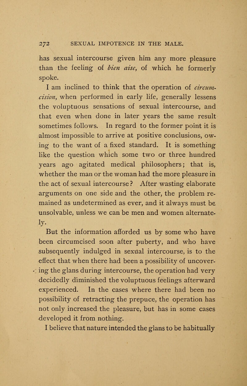 has sexual intercourse given him any more pleasure than the feeling of Hen aise, of which he formerly spoke. I am inclined to think that the operation of circum- cision, when performed in early life, generally lessens the voluptuous sensations of sexual intercourse, and that even when done in later years the same result sometimes follows. In regard to the former point it is almost impossible to arrive at positive conclusions, ow- ing to the want of a fixed standard. It is something like the question which some two or three hundred years ago agitated medical philosophers; that is, whether the man or the woman had the more pleasure in the act of sexual intercourse ? After wasting elaborate arguments on one side and the other, the problem re- mained as undetermined as ever, and it always must be unsolvable, unless we can be men and women alternate- But the information afforded us by some who have been circumcised soon after puberty, and who have subsequently indulged in sexual intercourse, is to the effect that when there had been a possibility of uncover- ing the glans during intercourse, the operation had very decidedly diminished the voluptuous feelings afterward experienced. In the cases where there had been no possibility of retracting the prepuce, the operation has not only increased the pleasure, but has in some cases developed it from nothing.