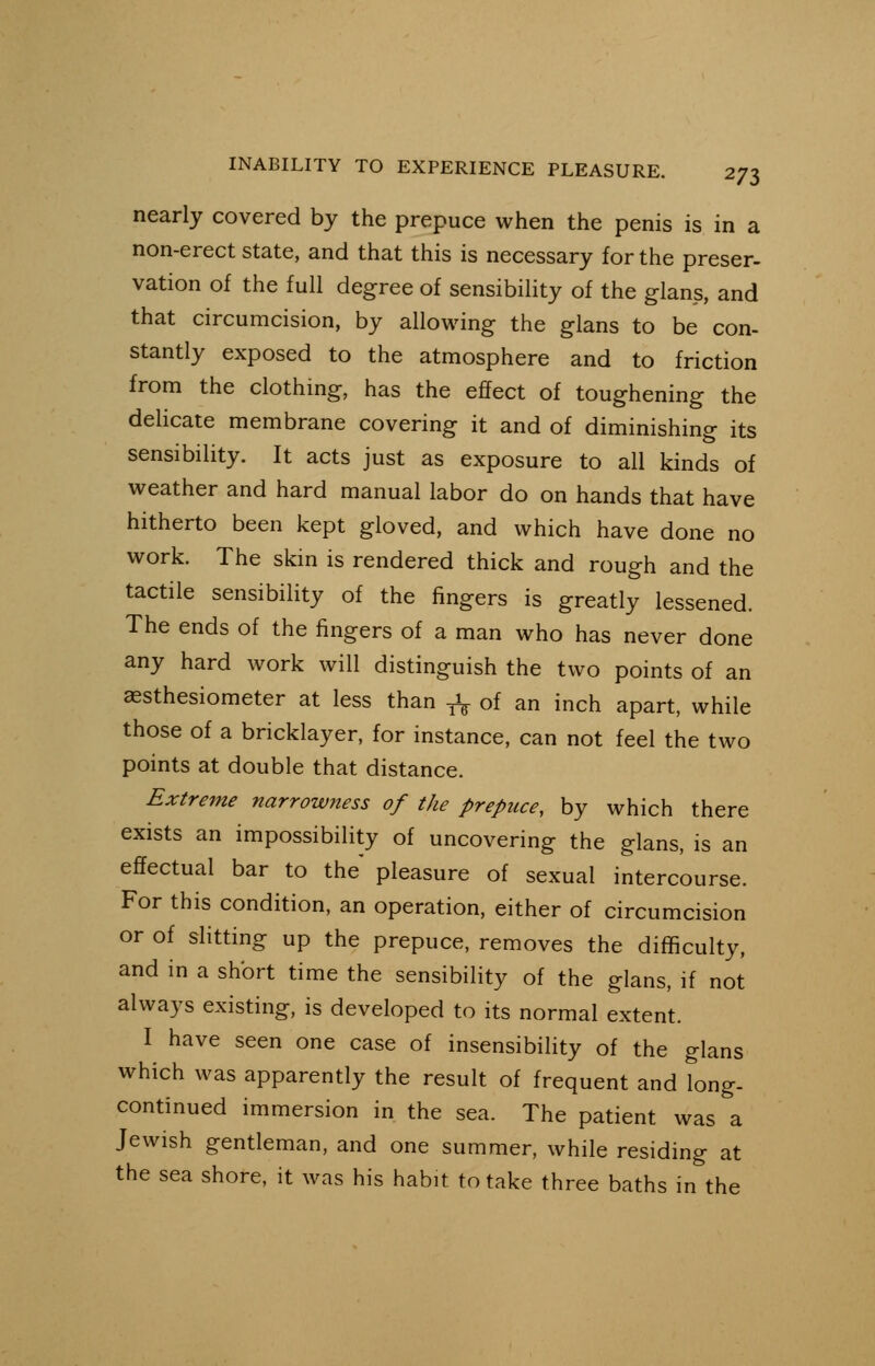 nearly covered by the prepuce when the penis is in a non-erect state, and that this is necessary for the preser- vation of the full degree of sensibility of the glans, and that circumcision, by allowing the glans to be con- stantly exposed to the atmosphere and to friction from the clothing, has the effect of toughening the delicate membrane covering it and of diminishing its sensibility. It acts just as exposure to all kinds of weather and hard manual labor do on hands that have hitherto been kept gloved, and which have done no work. The skin is rendered thick and rough and the tactile sensibility of the fingers is greatly lessened. The ends of the fingers of a man who has never done any hard work will distinguish the two points of an aesthesiometer at less than ^ of an inch apart, while those of a bricklayer, for instance, can not feel the two points at double that distance. Extreme narrowness of the prepuce, by which there exists an impossibility of uncovering the glans, is an effectual bar to the pleasure of sexual intercourse. For this condition, an operation, either of circumcision or of slitting up the prepuce, removes the difficulty, and in a short time the sensibility of the glans, if not always existing, is developed to its normal extent. I have seen one case of insensibility of the glans which was apparently the result of frequent and long- continued immersion in the sea. The patient was a Jewish gentleman, and one summer, while residing at the sea shore, it was his habit to take three baths in the