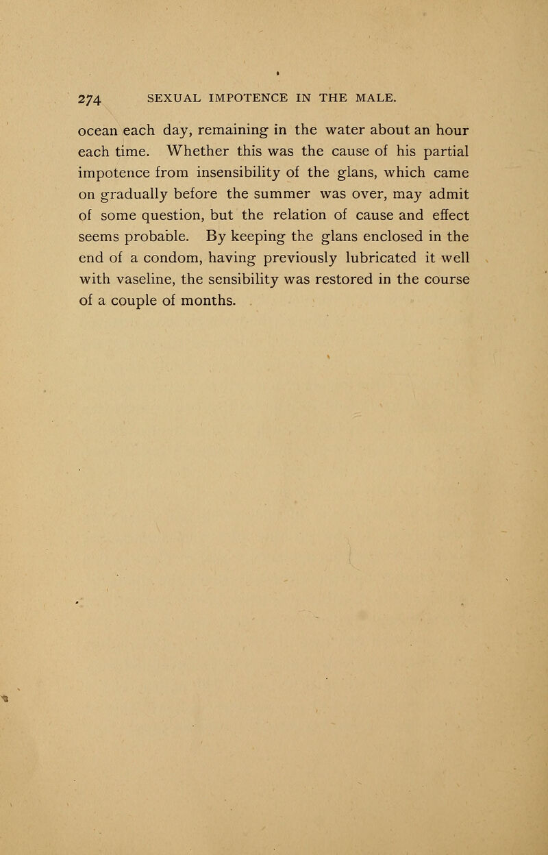 ocean each day, remaining in the water about an hour each time. Whether this was the cause of his partial impotence from insensibility of the glans, which came on gradually before the summer was over, may admit of some question, but the relation of cause and effect seems probable. By keeping the glans enclosed in the end of a condom, having previously lubricated it well with vaseline, the sensibility was restored in the course of a couple of months.