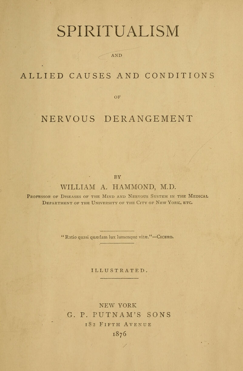 SPIRITUALISM AND ALLIED CAUSES AND CONDITIONS OF NERVOUS DERANGEMENT BY WILLIAM A. HAMMOND, M.D. Professor of Diseases of the Mind and Nervous System in the Medical Department of the University of the City of New York, etc.  Ratio quasi qusclam lux lumenque vitse.—Cicero. ILLUSTRATED NEW YORK G. P. PUTNAM'S SONS 182 Fifth Avenue 1876