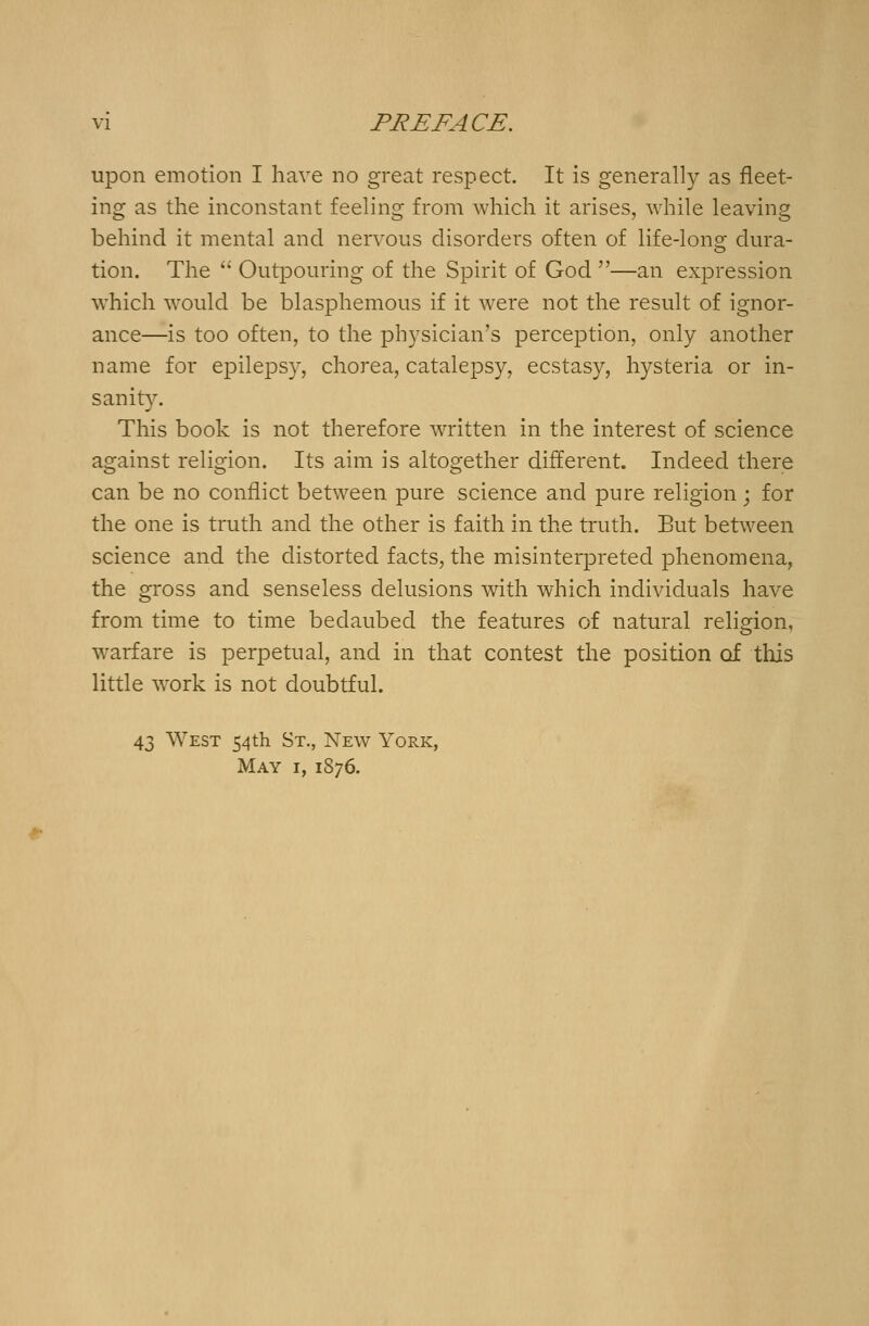 upon emotion I have no great respect. It is generally as fleet- ing as the inconstant feeling from which it arises, while leaving behind it mental and nervous disorders often of life-long dura- tion. The  Outpouring of the Spirit of God —an expression which would be blasphemous if it were not the result of ignor- ance—is too often, to the physician's perception, only another name for epilepsy, chorea, catalepsy, ecstasy, hysteria or in- sanity. This book is not therefore written in the interest of science against religion. Its aim is altogether different. Indeed there can be no conflict between pure science and pure religion ; for the one is truth and the other is faith in the truth. But between science and the distorted facts, the misinterpreted phenomena, the gross and senseless delusions with which individuals have from time to time bedaubed the features of natural religion, warfare is perpetual, and in that contest the position of this little work is not doubtful. 43 West 54th St., New York, May 1, 1876.