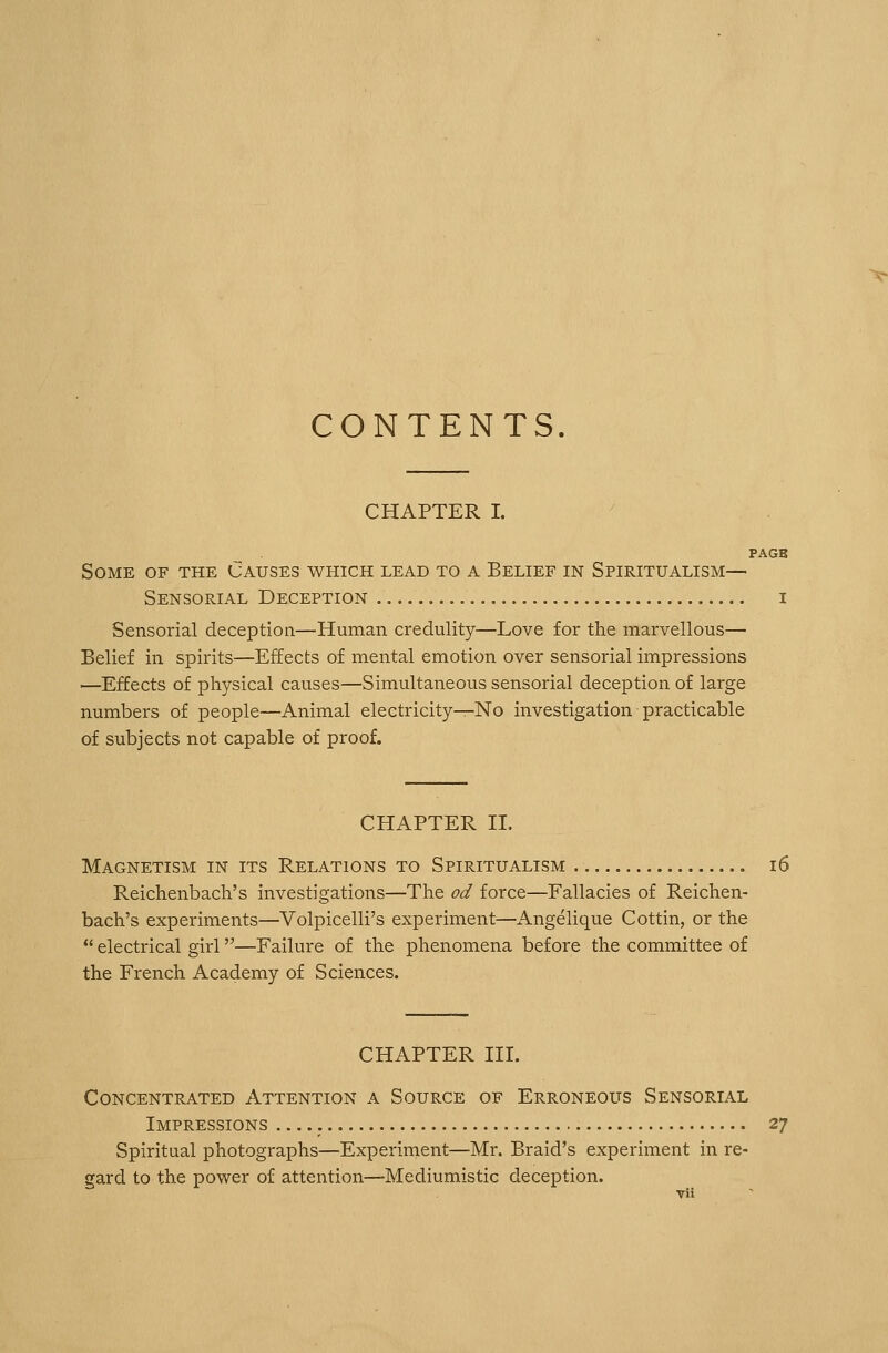 CONTENTS. CHAPTER I. PAGB Some of the Causes which lead to a Belief in Spiritualism— Sensorial Deception i Sensorial deception—Human credulity—Love for the marvellous— Belief in spirits—Effects of mental emotion over sensorial impressions —Effects of physical causes—Simultaneous sensorial deception of large numbers of people—Animal electricity—No investigation practicable of subjects not capable of proof. CHAPTER II. Magnetism in its Relations to Spiritualism 16 Reichenbach's investigations—The od force—Fallacies of Reichen- bach's experiments—Volpicelli's experiment—Angelique Cottin, or the  electrical girl—Failure of the phenomena before the committee of the French Academy of Sciences. CHAPTER III. Concentrated Attention a Source of Erroneous Sensorial Impressions 27 Spiritual photographs—Experiment—Mr. Braid's experiment in re- gard to the power of attention—Mediumistic deception.