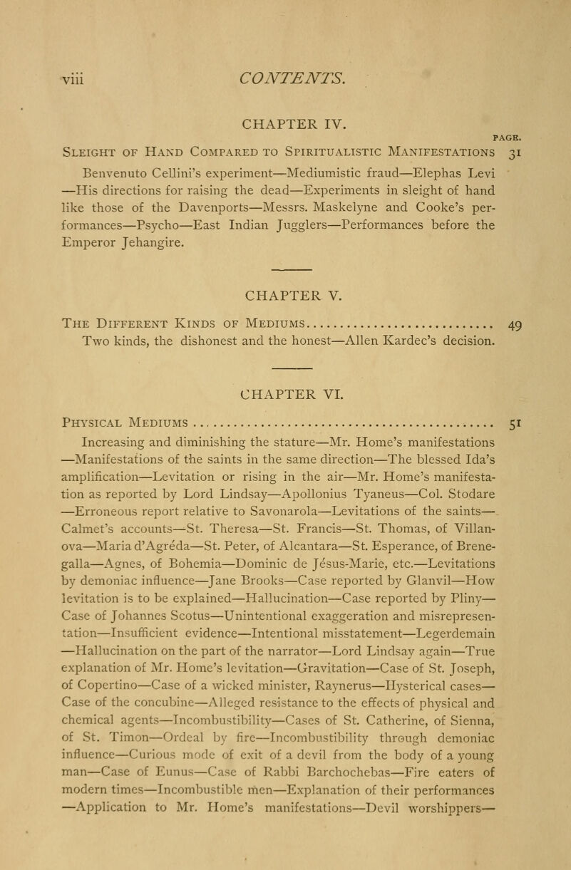 CHAPTER IV. PAGE. Sleight of Hand Compared to Spiritualistic Manifestations 31 Benvenuto Cellini's experiment—Mediumistic fraud—Elephas Levi —His directions for raising the dead—Experiments in sleight of hand like those of the Davenports—Messrs. Maskelyne and Cooke's per- formances—Psycho—East Indian Jugglers—Performances before the Emperor Jehangire. CHAPTER V. The Different Kinds of Mediums 49 Two kinds, the dishonest and the honest—Allen Kardec's decision. CHAPTER VI. Physical Mediums 51 Increasing and diminishing the stature—Mr. Home's manifestations —Manifestations of the saints in the same direction—The blessed Ida's amplification—Levitation or rising in the air—Mr. Home's manifesta- tion as reported by Lord Lindsay—Apollonius Tyaneus—Col. Stodare —Erroneous report relative to Savonarola—Levitations of the saints—. Calmet's accounts^St. Theresa—St. Francis—St. Thomas, of Villan- ova—Maria d'Agreda—St. Peter, of Alcantara—St. Esperance, of Brene- galla—Agnes, of Bohemia—Dominic de Jesus-Marie, etc.—Levitations by demoniac influence—Jane Brooks—Case reported by Glanvil—How levitation is to be explained—Hallucination—Case reported by Pliny— Case of Johannes Scotus—Unintentional exaggeration and misrepresen- tation—Insufficient evidence—Intentional misstatement—Legerdemain —Hallucination on the part of the narrator—Lord Lindsay again—True explanation of Mr. Home's levitation—Gravitation—Case of St. Joseph, of Copertino—Case of a wicked minister, Raynerus—Hysterical cases— Case of the concubine—Alleged resistance to the effects of physical and chemical agents—Incombustibility—Cases of St. Catherine, of Sienna, of St. Timon—Ordeal by fire—Incombustibility through demoniac influence—Curious mode of exit of a devil from the body of a young man—Case of Eunus—Case of Rabbi Barchochebas—Fire eaters of modern times—Incombustible men—Explanation of their performances —Application to Mr. Home's manifestations—Devil worshippers—