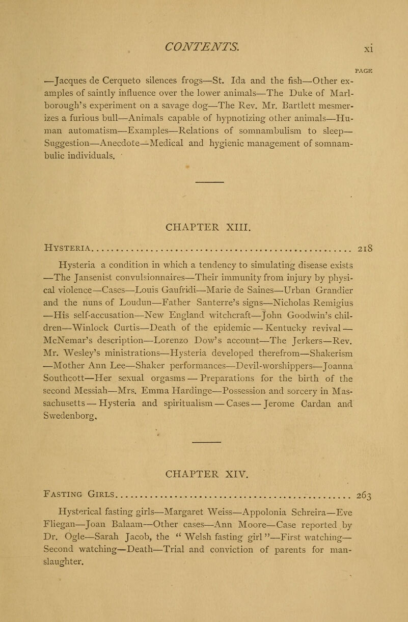 PAGE ■—Jacques de Cerqueto silences frogs—St. Ida and the fish—Other ex- amples of saintly influence over the lower animals—The Duke of Marl- borough's experiment on a savage dog—The Rev. Mr. Bartlett mesmer- izes a furious bull—Animals capable of hypnotizing other animals—Hu- man automatism—Examples—Relations of somnambulism to sleep— Suggestion—Anecdote—Medical and hygienic management of somnam- bulic individuals. ' CHAPTER XIII. Hysteria 218 Hysteria a condition in which a tendency to simulating disease exists —The Jansenist convulsionnaires—Their immunity from injury by physi- cal violence—Cases—Louis Gaufridi—Marie de Saines—Urban Grandier and the nuns of Loudun—Father Santerre's signs—Nicholas Remigius —His self-accusation—New England witchcraft—John Goodwin's chil- dren—Winlock Curtis—Death of the epidemic — Kentucky revival — McNemar's description—Lorenzo Dow's account—The Jerkers—Rev. Mr. Wesley's ministrations—Hysteria developed therefrom—Shakerism —Mother Ann Lee—Shaker performances—Devil-worshippers—Joanna Southcott—Her sexual orgasms — Preparations for the birth of the second Messiah—Mrs. Emma Hardinge—Possession and sorcery in Mas- sachusetts— Hysteria and spiritualism — Cases — Jerome Cardan and Swedenborg, CHAPTER XIV. Fasting Girls 263 Hysterical fasting girls—Margaret Weiss—Appolonia Schreira—Eve Fliegan—Joan Balaam—Other cases—Ann Moore—Case reported by Dr. Ogle—Sarah Jacob, the  Welsh fasting girl —First watching— Second watching—Death—Trial and conviction of parents for man- slaughter.