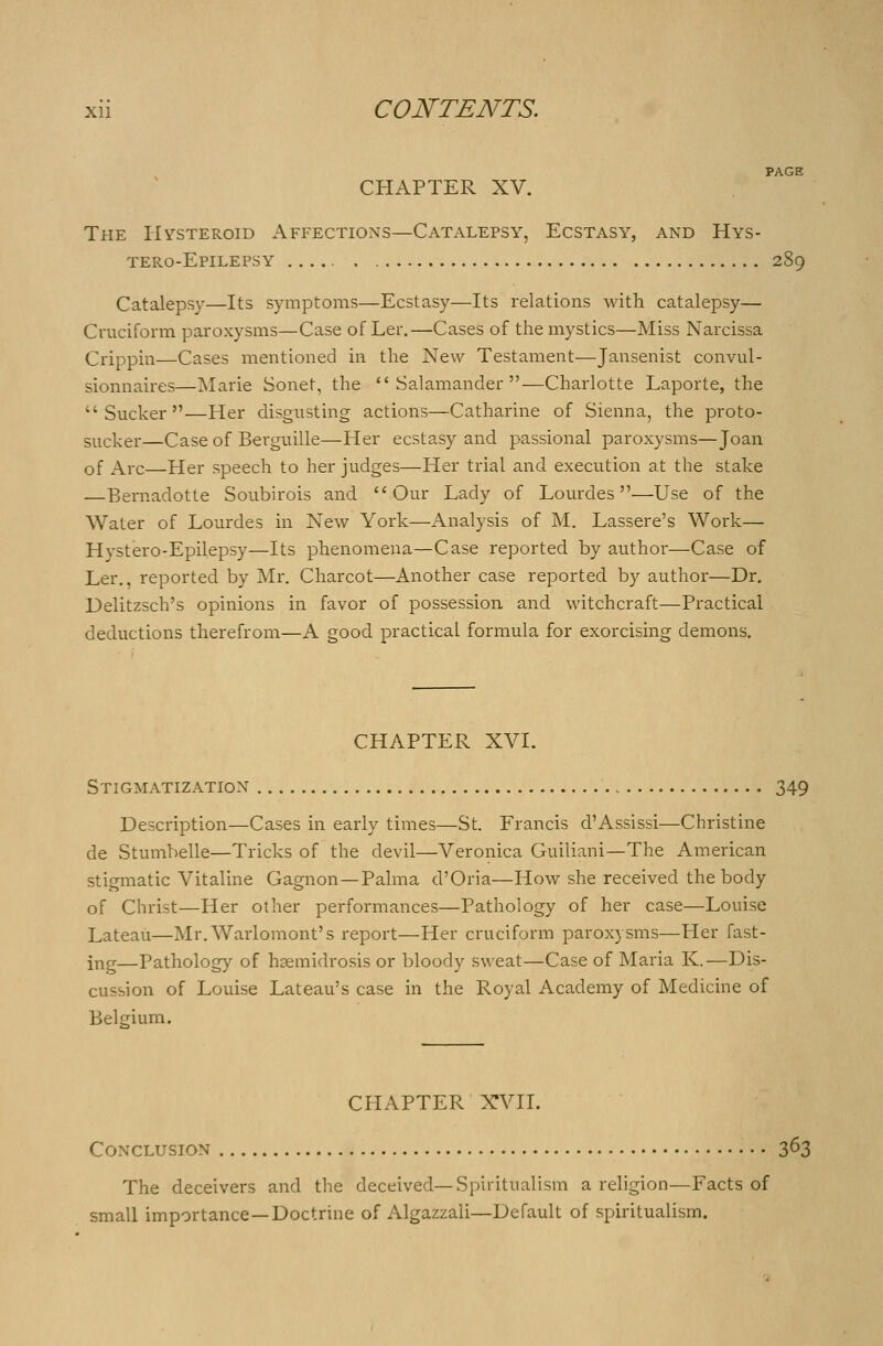 CHAPTER XV. The Hysteroid Affections—Catalepsy, Ecstasy, and Hys- tero-Epilepsy 289 Catalepsy—Its symptoms—Ecstasy—Its relations with catalepsy— Cruciform paroxysms—Case of Ler.—Cases of the mystics—Miss Narcissa Crippin—Cases mentioned in the New Testament—Jansenist convul- sionnaires—Marie Sonet, the Salamander—Charlotte Laporte, the Sucker—Her disgusting actions—Catharine of Sienna, the proto- sucker—Case of Berguille—Her ecstasy and passional paroxysms—Joan of Arc—Her speech to her judges—Her trial and execution at the stake —Bernadotte Soubirois and Our Lady of Lourdes—Use of the Water of Lourdes ha New York—Analysis of M. Lassere's Work— Hystero-Epilepsy—Its phenomena—Case reported by author—Case of Ler., reported by Mr. Charcot—Another case reported by author—Dr. Delitzsch's opinions in favor of possession and witchcraft—Practical deductions therefrom—A good practical formula for exorcising demons. CHAPTER XVI. Stigmatization 349 Description—Cases in early times—St. Francis d'Assissi—Christine de Stumbelle—Tricks of the devil—Veronica Guiliani—The American stigmatic Vitaline Gagnon—Palma d'Oria—How she received the body of Christ—Her other performances—Pathology of her case—Louise Lateau—Mr. Warlomont's report—Her cruciform paroxysms—Her fast- ing—Pathology of hsemidrosis or bloody sweat—Case of Maria K.—Dis- cussion of Louise Lateau's case in the Royal Academy of Medicine of Belgium. CHAPTER XVII. Conclusion 3^3 The deceivers and the deceived—Spiritualism a religion—Facts of small importance—Doctrine of Algazzali—Default of spiritualism.