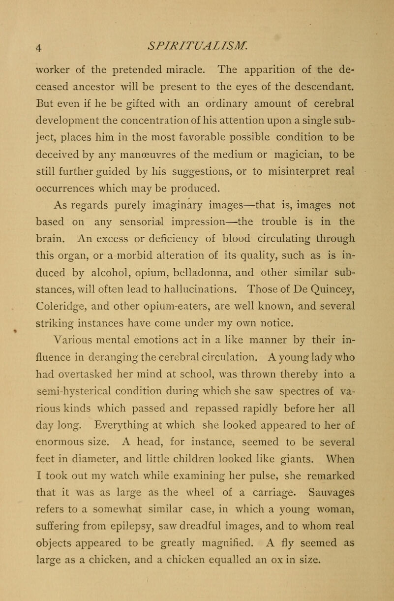 worker of the pretended miracle. The apparition of the de- ceased ancestor will be present to the eyes of the descendant. But even if he be gifted with an ordinary amount of cerebral development the concentration of his attention upon a single sub- ject, places him in the most favorable possible condition to be deceived by any manoeuvres of the medium or magician, to be still further guided by his suggestions, or to misinterpret real occurrences which may be produced. As regards purely imaginary images—that is, images not based on any sensorial impression—the trouble is in the brain. An excess or deficiency of blood circulating through this organ, or a morbid alteration of its quality, such as is in- duced by alcohol, opium, belladonna, and other similar sub- stances, will often lead to hallucinations. Those of De Quincey, Coleridge, and other opium-eaters, are well known, and several striking instances have come under my own notice. Various mental emotions act in a like manner by their in- fluence in deranging the cerebral circulation. A young lady who had overtasked her mind at school, was thrown thereby into a semi-hysterical condition during which she saw spectres of va- rious kinds which passed and repassed rapidly before her all day long. Everything at which she looked appeared to her of enormous size. A head, for instance, seemed to be several feet in diameter, and little children looked like giants. When I took out my watch while examining her pulse, she remarked that it was as large as the wheel of a carriage. Sauvages refers to a somewhat similar case, in which a young woman, suffering from epilepsy, saw dreadful images, and to whom real objects appeared to be greatly magnified. A fly seemed as large as a chicken, and a chicken equalled an ox in size.