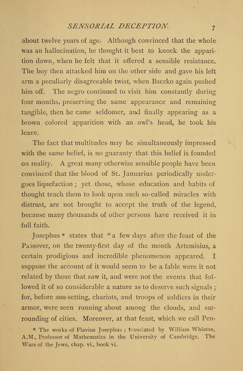 about twelve years of age. Although convinced that the whole was an hallucination, he thought it best to knock the appari- tion down, when he felt that it offered a sensible resistance. The boy then attacked him on the other side and gave his left arm a peculiarly disagreeable twist, when Baczko again pushed him off. The negro continued to visit him constantly during four months, preserving the same appearance and remaining tangible, then he came seldomer, and finally appearing as a brown colored apparition with an owl's head, he took his leave. The fact that multitudes may be simultaneously impressed with the same belief, is no guaranty that this belief is founded on reality. A great many otherwise sensible people have been convinced that the blood of St. Januarius periodically under- goes liquefaction; yet those, whose education and habits of thought teach them to look upon such so-called miracles with distrust, are not brought to accept the truth of the legend, because many thousands of other persons have received it in full faith. Josephus * states that  a few days after the feast of the Passover, on the twenty-first day of the month Artemisius, a certain prodigious and incredible phenomenon appeared. I suppose the account of it would seem to be a fable were it not related by those that saw it, and were not the events that fol- lowed it of so considerable a nature as to deserve such signals ; for, before sun-setting, chariots, and troops of soldiers in their armor, were seen running about among the clouds, and sur- rounding of cities. Moreover, at that feast, which we call Pen- * The works of Flavius Josephus ; translated by William Whiston, A.M., Professor of Mathematics in the University of Cambridge. The Wars of the Jews, chap, yi., book vi.