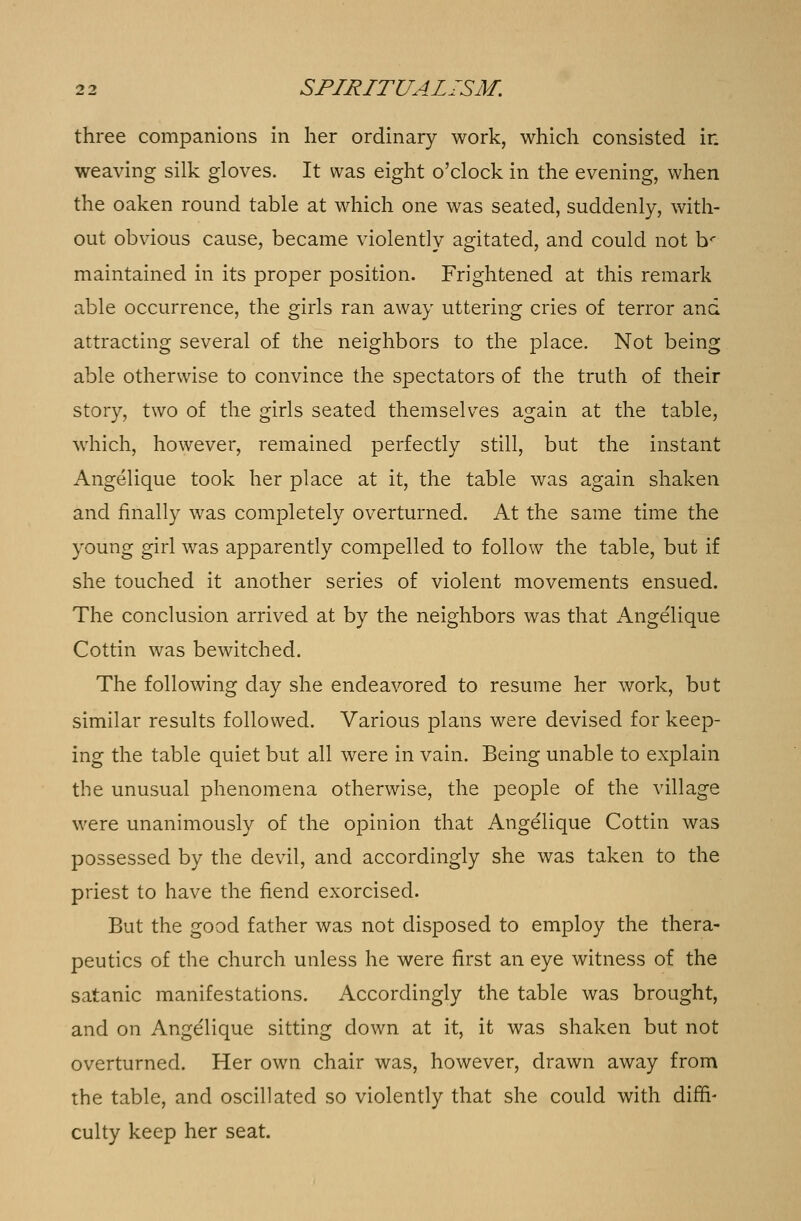 three companions in her ordinary work, which consisted ir. weaving silk gloves. It was eight o'clock in the evening, when the oaken round table at which one was seated, suddenly, with- out obvious cause, became violently agitated, and could not br maintained in its proper position. Frightened at this remark able occurrence, the girls ran away uttering cries of terror and attracting several of the neighbors to the place. Not being able otherwise to convince the spectators of the truth of their story, two of the girls seated themselves again at the table, which, however, remained perfectly still, but the instant Angelique took her place at it, the table was again shaken and finally was completely overturned. At the same time the young girl was apparently compelled to follow the table, but if she touched it another series of violent movements ensued. The conclusion arrived at by the neighbors was that Angelique Cottin was bewitched. The following day she endeavored to resume her work, but similar results followed. Various plans were devised for keep- ing the table quiet but all were in vain. Being unable to explain the unusual phenomena otherwise, the people of the village were unanimously of the opinion that Angelique Cottin was possessed by the devil, and accordingly she was taken to the priest to have the fiend exorcised. But the good father was not disposed to employ the thera- peutics of the church unless he were first an eye witness of the satanic manifestations. Accordingly the table was brought, and on Angelique sitting down at it, it was shaken but not overturned. Her own chair was, however, drawn away from the table, and oscillated so violently that she could with diffi- culty keep her seat.