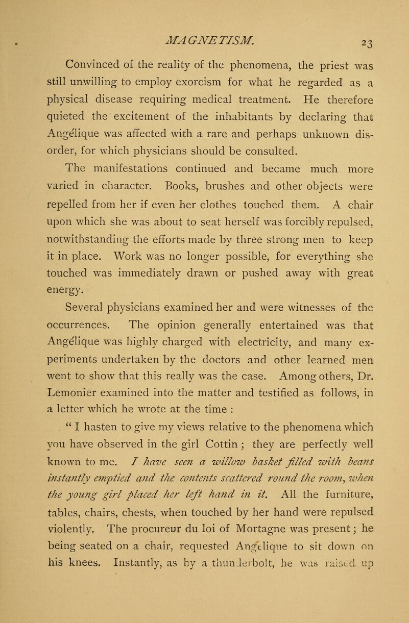 Convinced of the reality of the phenomena, the priest was still unwilling to employ exorcism for what he regarded as a physical disease requiring medical treatment. He therefore quieted the excitement of the inhabitants by declaring that Ange'lique was affected with a rare and perhaps unknown dis- order, for which physicians should be consulted. The manifestations continued and became much more varied in character. Books, brushes and other objects were repelled from her if even her clothes touched them. A chair upon which she was about to seat herself was forcibly repulsed, notwithstanding the efforts made by three strong men to keep it in place. Work was no longer possible, for everything she touched was immediately drawn or pushed away with great energy. Several physicians examined her and were witnesses of the occurrences. The opinion generally entertained was that Angelique was highly charged with electricity, and many ex- periments undertaken by the doctors and other learned men went to show that this really was the case. Among others, Dr. Lemonier examined into the matter and testified as follows, in a letter which he wrote at the time :  I hasten to give my views relative to the phenomena which you have observed in the girl Cottin; they are perfectly well known to me. / have seen a willow basket filled with beans instantly emptied and the contents scatte?'ed roic?id the room, when the young girl placed her left hand in it. All the furniture, tables, chairs, chests, when touched by her hand were repulsed violently. The procureur du loi of Mortagne was present; he being seated on a chair, requested Angelique to sit down on his knees. Instantly, as by a thunderbolt, he was raised, up