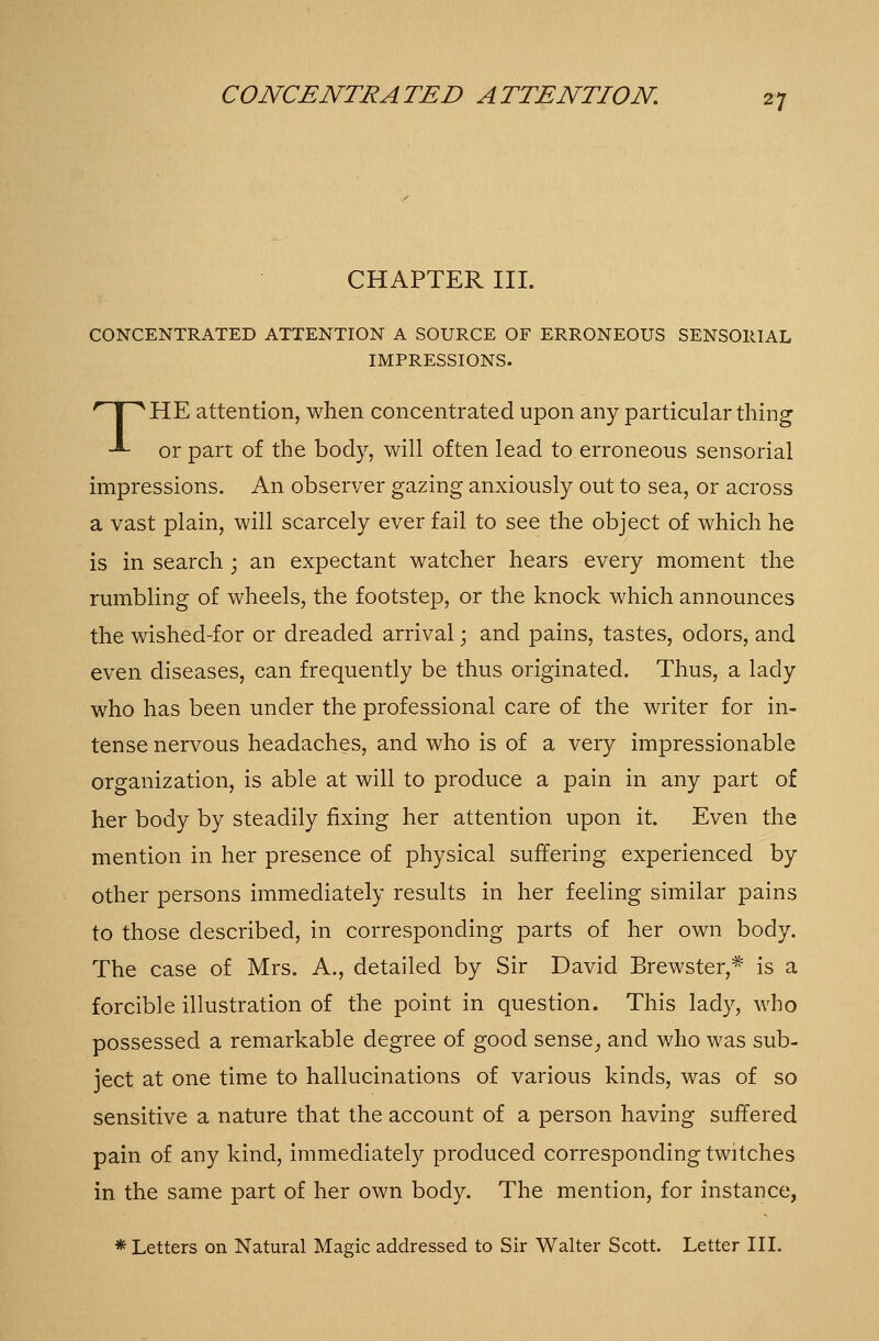 CHAPTER III. CONCENTRATED ATTENTION A SOURCE OF ERRONEOUS SENSORIAL IMPRESSIONS. THE attention, when concentrated upon any particular thing or part of the body, will often lead to erroneous sensorial impressions. An observer gazing anxiously out to sea, or across a vast plain, will scarcely ever fail to see the object of which he is in search ; an expectant watcher hears every moment the rumbling of wheels, the footstep, or the knock which announces the wished-for or dreaded arrival; and pains, tastes, odors, and even diseases, can frequently be thus originated. Thus, a lady who has been under the professional care of the writer for in- tense nervous headaches, and who is of a very impressionable organization, is able at will to produce a pain in any part of her body by steadily fixing her attention upon it. Even the mention in her presence of physical suffering experienced by other persons immediately results in her feeling similar pains to those described, in corresponding parts of her own body. The case of Mrs. A., detailed by Sir David Brewster,* is a forcible illustration of the point in question. This lady, who possessed a remarkable degree of good sense_, and who was sub- ject at one time to hallucinations of various kinds, was of so sensitive a nature that the account of a person having suffered pain of any kind, immediately produced corresponding twitches in the same part of her own body. The mention, for instance, * Letters on Natural Magic addressed to Sir Walter Scott. Letter III.