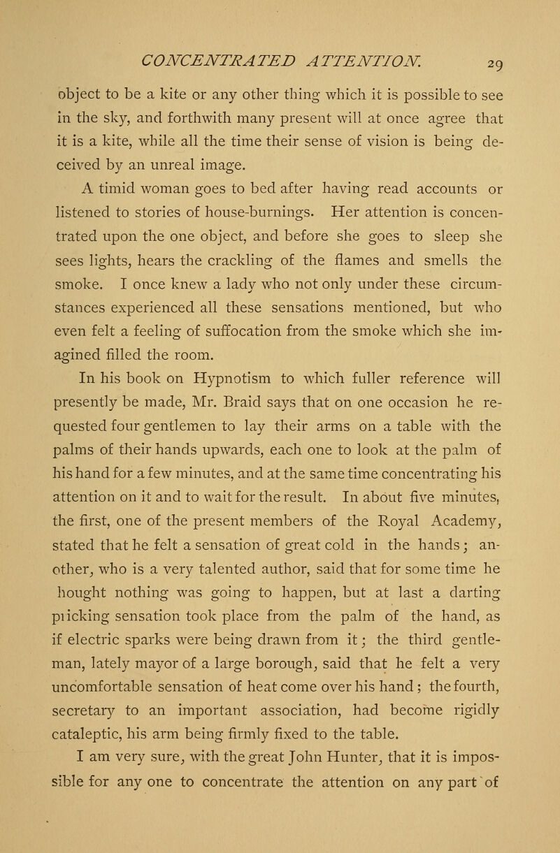 object to be a kite or any other thing which it is possible to see in the sky, and forthwith many present will at once agree that it is a kite, while all the time their sense of vision is being de- ceived by an unreal image. A timid woman goes to bed after having read accounts or listened to stories of house-burnings. Her attention is concen- trated upon the one object, and before she goes to sleep she sees lights, hears the crackling of the flames and smells the smoke. I once knew a lady who not only under these circum- stances experienced all these sensations mentioned, but who even felt a feeling of suffocation from the smoke which she im- agined filled the room. In his book on Hypnotism to which fuller reference will presently be made, Mr. Braid says that on one occasion he re- quested four gentlemen to lay their arms on a table with the palms of their hands upwards, each one to look at the palm of his hand for a few minutes, and at the same time concentrating his attention on it and to wait for the result. In about five minutes, the first, one of the present members of the Royal Academy, stated that he felt a sensation of great cold in the hands; an- other, who is a very talented author, said that for some time he bought nothing was going to happen, but at last a darting pricking sensation took place from the palm of the hand, as if electric sparks were being drawn from it; the third gentle- man, lately mayor of a large borough, said that he felt a very uncomfortable sensation of heat come over his hand; the fourth, secretary to an important association, had become rigidly cataleptic, his arm being firmly fixed to the table. I am very sure, with the great John Hunter, that it is impos- sible for anyone to concentrate the attention on any part of